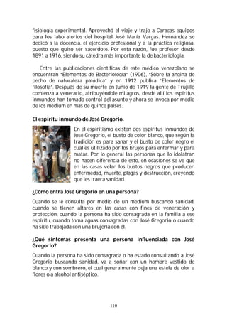 110
fisiología experimental. Aprovechó el viaje y trajo a Caracas equipos
para los laboratorios del hospital José María Vargas. Hernández se
dedicó a la docencia, el ejercicio profesional y a la práctica religiosa,
puesto que quiso ser sacerdote. Por esta razón, fue profesor desde
1891 a 1916, siendo su cátedra más importante la de bacteriología.
Entre las publicaciones científicas de este médico venezolano se
encuentran “Elementos de Bacteriología” (1906), “Sobre la angina de
pecho de naturaleza palúdica” y en 1912 publica “Elementos de
filosofía”. Después de su muerte en Junio de 1919 la gente de Trujillo
comienza a venerarlo, atribuyéndole milagros, desde allí los espíritus
inmundos han tomado control del asunto y ahora se invoca por medio
de los médium en más de quince países.
El espíritu inmundo de José Gregorio.
En el espiritismo existen dos espíritus inmundos de
José Gregorio, el busto de color blanco, que según la
tradición es para sanar y el busto de color negro el
cual es utilizado por los brujos para enfermar y para
matar. Por lo general las personas que lo idolatran
no hacen diferencia de esto, en ocasiones se ve que
en las casas velan los bustos negros que producen
enfermedad, muerte, plagas y destrucción, creyendo
que les traerá sanidad.
¿Cómo entra José Gregorio en una persona?
Cuando se le consulta por medio de un médium buscando sanidad,
cuando se tienen altares en las casas con fines de veneración y
protección, cuando la persona ha sido consagrada en la familia a ese
espíritu, cuando toma aguas consagradas con José Gregorio o cuando
ha sido trabajada con una brujería con él.
¿Qué síntomas presenta una persona influenciada con José
Gregorio?
Cuando la persona ha sido consagrada o ha estado consultando a José
Gregorio buscando sanidad, va a soñar con un hombre vestido de
blanco y con sombrero, el cual generalmente deja una estela de olor a
flores o a alcohol antiséptico.
 