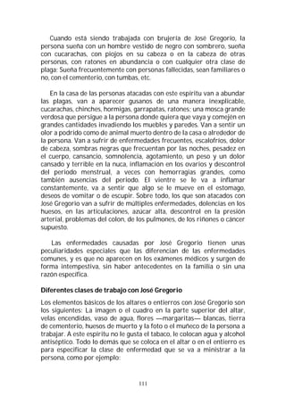 111
Cuando está siendo trabajada con brujería de José Gregorio, la
persona sueña con un hombre vestido de negro con sombrero, sueña
con cucarachas, con piojos en su cabeza o en la cabeza de otras
personas, con ratones en abundancia o con cualquier otra clase de
plaga; Sueña frecuentemente con personas fallecidas, sean familiares o
no, con el cementerio, con tumbas, etc.
En la casa de las personas atacadas con este espíritu van a abundar
las plagas, van a aparecer gusanos de una manera inexplicable,
cucarachas, chinches, hormigas, garrapatas, ratones; una mosca grande
verdosa que persigue a la persona donde quiera que vaya y comején en
grandes cantidades invadiendo los muebles y paredes. Van a sentir un
olor a podrido como de animal muerto dentro de la casa o alrededor de
la persona. Van a sufrir de enfermedades frecuentes, escalofríos, dolor
de cabeza, sombras negras que frecuentan por las noches, pesadez en
el cuerpo, cansancio, somnolencia, agotamiento, un peso y un dolor
cansado y terrible en la nuca, inflamación en los ovarios y descontrol
del periodo menstrual, a veces con hemorragias grandes, como
también ausencias del periodo. El vientre se le va a inflamar
constantemente, va a sentir que algo se le mueve en el estomago,
deseos de vomitar o de escupir. Sobre todo, los que son atacados con
José Gregorio van a sufrir de múltiples enfermedades, dolencias en los
huesos, en las articulaciones, azúcar alta, descontrol en la presión
arterial, problemas del colon, de los pulmones, de los riñones o cáncer
supuesto.
Las enfermedades causadas por José Gregorio tienen unas
peculiaridades especiales que las diferencian de las enfermedades
comunes, y es que no aparecen en los exámenes médicos y surgen de
forma intempestiva, sin haber antecedentes en la familia o sin una
razón específica.
Diferentes clases de trabajo con José Gregorio
Los elementos básicos de los altares o entierros con José Gregorio son
los siguientes: La imagen o el cuadro en la parte superior del altar,
velas encendidas, vaso de agua, flores —margaritas— blancas, tierra
de cementerio, huesos de muerto y la foto o el muñeco de la persona a
trabajar. A este espíritu no le gusta el tabaco, le colocan agua y alcohol
antiséptico. Todo lo demás que se coloca en el altar o en el entierro es
para especificar la clase de enfermedad que se va a ministrar a la
persona, como por ejemplo:
 