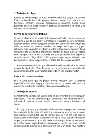 112
1. Trabajos de plaga.
Aparte de lo básico que se acaba de mencionar, los brujos colocan un
frasco o botella llena de plagas diversas, entre ellas; cucarachas,
hormigas, comején, moscas, garrapatas o chinches. Luego oran
pidiendo que esa plaga invada y destruya la economía, la salud y la
armonía de tal persona.
Forma de destruir este trabajo.
Se ora en el nombre de Jesús, pidiendo con autoridad que se queme, se
destruya y quede sin poder la imagen o el cuadro de José Gregorio;
luego se ordena que se apaguen, queden sin poder y se destruyan las
velas, los muñecos, fotos o prendas que tengan de la persona y por
último se deja sin poder las plagas y se les ordena que se quemen. Paso
seguido se ata y se le da la orden en el nombre de Jesús a José Gregorio
que salga por respiración profunda, después se le pide a los espíritus
de enfermedad, plaga, destrucción y muerte que vayan saliendo uno
por uno por respiración profunda, eructos, tos, bostezos o vómitos.
La oración de maldición que el brujo hace delante del altar es más o
menos la siguiente: “Que la casa de tal persona sea invadida de
cucarachas, gusanos y garrapatas. Que todo en ella sea destruido”.
La oración de restauración
Esta es una parte que no puede olvidar, después que la persona
expulsa los demonios, hay que restaurar todo en el nombre de Jesús. La
economía, la salud, la vitalidad, y la armonía en el hogar.
2. Trabajo de muerte.
Generalmente se hace con un entierro en el cementerio o en cualquier
otro lugar, —con los elementos que fueron descritos anteriormente—
colocándolo dentro de una bóveda o enterrado en una tumba en el
suelo.
El brujo ora para que el espíritu del muerto se le pegue a la persona
hasta dejarla lentamente sin vida. La persona va a comenzar a soñar
con familiares fallecidos, que la llaman, que se ríen con ella, que le
dicen vamos y le señalan el cementerio; van a soñar con el cementerio
— porque están enterrados allí, toda persona que le hacen entierros,
va a soñar con el lugar donde lo enterraron—, sueña que se ve metida
en un cajón de muerto; va a presentar un frío y un dolor muy fuerte y
 