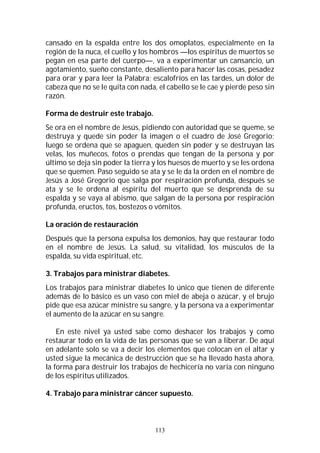 113
cansado en la espalda entre los dos omoplatos, especialmente en la
región de la nuca, el cuello y los hombros —los espíritus de muertos se
pegan en esa parte del cuerpo—, va a experimentar un cansancio, un
agotamiento, sueño constante, desaliento para hacer las cosas, pesadez
para orar y para leer la Palabra; escalofríos en las tardes, un dolor de
cabeza que no se le quita con nada, el cabello se le cae y pierde peso sin
razón.
Forma de destruir este trabajo.
Se ora en el nombre de Jesús, pidiendo con autoridad que se queme, se
destruya y quede sin poder la imagen o el cuadro de José Gregorio;
luego se ordena que se apaguen, queden sin poder y se destruyan las
velas, los muñecos, fotos o prendas que tengan de la persona y por
último se deja sin poder la tierra y los huesos de muerto y se les ordena
que se quemen. Paso seguido se ata y se le da la orden en el nombre de
Jesús a José Gregorio que salga por respiración profunda, después se
ata y se le ordena al espíritu del muerto que se desprenda de su
espalda y se vaya al abismo, que salgan de la persona por respiración
profunda, eructos, tos, bostezos o vómitos.
La oración de restauración
Después que la persona expulsa los demonios, hay que restaurar todo
en el nombre de Jesús. La salud, su vitalidad, los músculos de la
espalda, su vida espiritual, etc.
3. Trabajos para ministrar diabetes.
Los trabajos para ministrar diabetes lo único que tienen de diferente
además de lo básico es un vaso con miel de abeja o azúcar, y el brujo
pide que esa azúcar ministre su sangre, y la persona va a experimentar
el aumento de la azúcar en su sangre.
En este nivel ya usted sabe como deshacer los trabajos y como
restaurar todo en la vida de las personas que se van a liberar. De aquí
en adelante solo se va a decir los elementos que colocan en el altar y
usted sigue la mecánica de destrucción que se ha llevado hasta ahora,
la forma para destruir los trabajos de hechicería no varía con ninguno
de los espíritus utilizados.
4. Trabajo para ministrar cáncer supuesto.
 