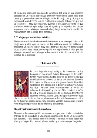 114
El elemento adicional, además de lo básico del altar es un abejorro
colocado en un frasco, ese cocuyo grande y negro que a veces llega a las
casas y la gente dice que va a llegar visita. El brujo ora y dice que se
meta en el seno derecho —o en cualquier otra parte del cuerpo que a él
se le antoje—. Hay que destruir, quemar y desautorizar todo lo que
enviaron; ordenar que salga José Gregorio y el espíritu de cáncer
supuesto, por las vías que ya usted sabe y luego se hace una oración de
restauración por la salud de la persona.
5. Trabajos para ministrar artritis.
El elemento adicional además de lo básico del altar es un poco de sal. El
brujo ora y dice que se meta en las articulaciones, las inflame y
produzca un fuerte dolor. Hay que destruir, quemar y desautorizar
todo; ordenar que salga José Gregorio y el espíritu de artritis por las
vías que ya usted sabe y luego se hace una oración de restauración de
la salud de la persona.
El ánima sola
Es una leyenda muy antigua, la remontan a los
tiempos en que murió Cristo. Dicen que en Jerusalén
tenían mujeres destinadas a darles de beber a los que
sacrificaban en la cruz. La tarde del Viernes Santo le
tocó subir al Calvario a una joven: María Celestina
Abdegano. Del ánfora dio a beber a Dimas y a Gesta,
los dos ladrones que acompañaban a Jesús. Al
salvador lo despreció y por eso Él la condenó a sufrir
la sed y el calor constante de las llamas del infierno
según la leyenda. María Celestina aparece con un traje
blanco en medio de las llamas, dicen que se fue al infierno con el dolor
de no haberse podido casar. Una segunda versión cuenta que era una
niña muy bien parecida, de pelo rubio y ojos claros.
El espíritu inmundo del Ánima Sola.
El ánima sola es un espíritu semiautónomo, pertenece a la corte de las
ánimas. Se le introduce a una mujer, cuando esta tiene un desespero
por casarse, —ella quedó con ese anhelo— cuando ve que pasan los
años y no ha podido casarse, sin necesidad que la envíen por brujería.
 