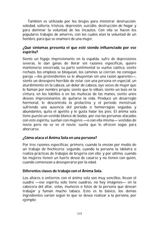 115
También es utilizada por los brujos para ministrar destrucción,
soledad, soltería, tristeza, depresión, suicidio, destrucción de hogar y
para dominar la voluntad de los incautos. Con ella se hacen los
populares trabajos de amarres, con los cuales atan la voluntad de un
hombre, para que se enamore de una mujer.
¿Qué síntomas presenta el que esté siendo influenciado por ese
espíritu?
Siente un fogaje impresionante en la espalda, sufre de depresiones
severas, le dan ganas de llorar sin razones específicas, quiere
mantenerse encerrada, su parte sentimental se vuelve caótica, siente
rechazo, los empleos se bloquean, los caminos se cierran, no consigue
pareja —los pretendientes se le ahuyentan sin una razón aparente—,
siente un desespero horrible de estar con una persona en especial, un
aturdimiento en la cabeza, un dolor de cabeza, oye voces de mujer que
le llaman por nombre propio, siente que le silban, siente un lazo en la
cintura, en los tobillos o en las muñecas de las manos, siente unos
deseos impresionantes de quitarse la vida. Produce un desarreglo
hormonal, le descontrola la prolactina y el periodo menstrual,
sufriendo una ausencia del periodo o hemorragias seguidas y
abundantes, quita el apetito y le gusta halar los pies. El ánima sola
tiene puesto un vestido blanco de bodas, por eso las personas atacadas
con este espíritu, sueñan con mujeres —o con ella misma— vestidas de
novia pero no se ve el novio; sueña que le ofrecen sogas para
ahorcarse.
¿Cómo ataca el Ánima Sola en una persona?
Por tres razones específicas; primero, cuando la envían por medio de
un trabajo de hechicería; segundo, cuando la persona la idolatra o
realiza prácticas de trabajos de brujería con ella; y por último, cuando
las mujeres tienen un fuerte deseo de casarse y no tienen con quién,
cuando comienzan a desesperarse por la edad.
Diferentes clases de trabajo con el Ánima Sola.
Los altares o entierros con el ánima sola son muy sencillos, llevan el
cuadro —ese espíritu solo tiene cuadros, no hay imágenes— en la
cabecera del altar, velas, muñecos o fotos de la persona que desean
trabajar y fuman mucho tabaco. Esto es lo básico, los demás
ingredientes varían según lo que se desea realizar a la persona, por
ejemplo:
 