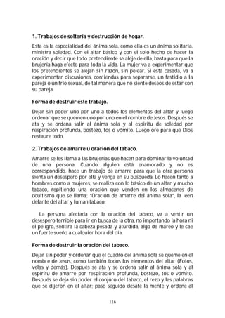116
1. Trabajos de soltería y destrucción de hogar.
Esta es la especialidad del ánima sola, como ella es un ánima solitaria,
ministra soledad. Con el altar básico y con el solo hecho de hacer la
oración y decir que todo pretendiente se aleje de ella, basta para que la
brujería haga efecto para toda la vida. La mujer va a experimentar que
los pretendientes se alejan sin razón, sin pelear. Si está casada, va a
experimentar discusiones, contiendas para separarse, un fastidio a la
pareja o un frío sexual, de tal manera que no siente deseos de estar con
su pareja.
Forma de destruir este trabajo.
Dejar sin poder uno por uno a todos los elementos del altar y luego
ordenar que se quemen uno por uno en el nombre de Jesús. Después se
ata y se ordena salir al ánima sola y al espíritu de soledad por
respiración profunda, bostezo, tos o vómito. Luego ore para que Dios
restaure todo.
2. Trabajos de amarre u oración del tabaco.
Amarre se les llama a las brujerías que hacen para dominar la voluntad
de una persona. Cuando alguien está enamorado y no es
correspondido, hace un trabajo de amarre para que la otra persona
sienta un desespero por ella y venga en su búsqueda. Lo hacen tanto a
hombres como a mujeres, se realiza con lo básico de un altar y mucho
tabaco, repitiendo una oración que venden en los almacenes de
ocultismo que se llama; “Oración de amarre del ánima sola”, la leen
delante del altar y fuman tabaco.
La persona afectada con la oración del tabaco, va a sentir un
desespero terrible para ir en busca de la otra, no importando la hora ni
el peligro, sentirá la cabeza pesada y aturdida, algo de mareo y le cae
un fuerte sueño a cualquier hora del día.
Forma de destruir la oración del tabaco.
Dejar sin poder y ordenar que el cuadro del ánima sola se queme en el
nombre de Jesús, como también todos los elementos del altar (Fotos,
velas y demás). Después se ata y se ordena salir al ánima sola y al
espíritu de amarre por respiración profunda, bostezo, tos o vómito.
Después se deja sin poder el conjuro del tabaco, el rezo y las palabras
que se dijeron en el altar; paso seguido desate la mente y ordene al
 