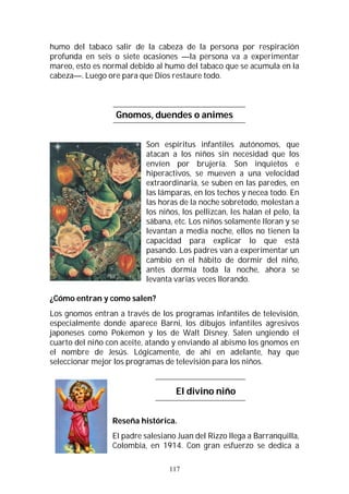 117
humo del tabaco salir de la cabeza de la persona por respiración
profunda en seis o siete ocasiones —la persona va a experimentar
mareo, esto es normal debido al humo del tabaco que se acumula en la
cabeza—. Luego ore para que Dios restaure todo.
Gnomos, duendes o animes
Son espíritus infantiles autónomos, que
atacan a los niños sin necesidad que los
envíen por brujería. Son inquietos e
hiperactivos, se mueven a una velocidad
extraordinaria, se suben en las paredes, en
las lámparas, en los techos y necea todo. En
las horas de la noche sobretodo, molestan a
los niños, los pellizcan, les halan el pelo, la
sábana, etc. Los niños solamente lloran y se
levantan a media noche, ellos no tienen la
capacidad para explicar lo que está
pasando. Los padres van a experimentar un
cambio en el hábito de dormir del niño,
antes dormía toda la noche, ahora se
levanta varias veces llorando.
¿Cómo entran y como salen?
Los gnomos entran a través de los programas infantiles de televisión,
especialmente donde aparece Barni, los dibujos infantiles agresivos
japoneses como Pokemon y los de Walt Disney. Salen ungiendo el
cuarto del niño con aceite, atando y enviando al abismo los gnomos en
el nombre de Jesús. Lógicamente, de ahí en adelante, hay que
seleccionar mejor los programas de televisión para los niños.
El divino niño
Reseña histórica.
El padre salesiano Juan del Rizzo llega a Barranquilla,
Colombia, en 1914. Con gran esfuerzo se dedica a
 