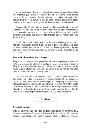 118
recaudar fondos para la construcción de un templo, pero no tiene éxito.
Fue entonces que tuvo la inspiración de pedir a Nuestro Señor por los
méritos de su infancia. Desde entonces el éxito del padre fue
extraordinario y se convirtió en un gran devoto del Divino Niño,
dedicando su vida a la propagación de la devoción a esa divinidad.
Después de 13 años de ministerio en Barranquilla, el padre del
Rizzo fue trasladado a Medellín, donde continuó su labor exhortando a
todos a confiar en Jesús por los méritos de su infancia. Al principio, la
devoción del padre del Rizzo se identificaba con la imagen del Niño
Jesús de Praga.
En 1935 el padre del Rizzo fue trasladado a Bogotá y se encontró
allí una imagen del Divino Niño. Colocó el padre la imagen en unos
terrenos baldíos del barrio 20 de Julio en Bogotá y fundó la iglesia
católica con ese nombre, donde llegan en gran cantidad los idólatras de
todo el país.
El espíritu del divino niño o Eleguá.
Eleguá es una de las siete potencias africanas representada por un
niño, en la santería utilizan a cualquier santo niño para invocar a
Eleguá; al santo niño de Atocha o al divino niño. Lo utilizan en la
brujería para atacar niños desde que tienen días de nacido hasta los
doce años. Atormenta, enferma y mata.
Las personas atacadas con este espíritu, sueñan constantemente
con niños en todos los aspectos y circunstancias. Niños pequeños,
niños de brazo, dándole de mamar, que está en peligro, que se está
ahogando o que se está yendo a un abismo. Se puede presentar con la
cara de un niño de la familia, sobre todo la de aquel que está siendo
atacado en el trabajo de brujería. Aparece del tamaño de un niño de
doce años, aunque la persona que usted conoce tenga más edad.
Luchito
Reseña histórica.
Este fue un niño, que a la edad de doce años murió en Barranquilla y
fue enterrado en el Cementerio Universal de esta ciudad. Un familiar
propagó que después de haberle rezado había recibido un milagro,
 