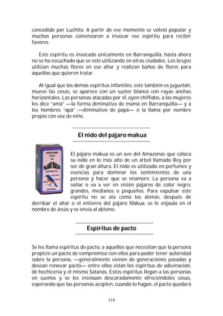 119
concedido por Luchito. A partir de ese momento se volvió popular y
muchas personas comenzaron a invocar ese espíritu para recibir
favores.
Este espíritu es invocado únicamente en Barranquilla, hasta ahora
no se ha escuchado que se esté utilizando en otras ciudades. Los brujos
utilizan muchas flores en ese altar y realizan baños de flores para
aquellos que quieren tratar.
Al igual que los demás espíritus infantiles, este también es juguetón,
mueve las cosas, se aparece con un suéter blanco con rayas anchas
horizontales. Las personas atacadas por él, oyen chiflidos, a las mujeres
les dice “amá” —la forma diminutiva de mamá en Barranquilla— y a
los hombres “apá” —diminutivo de papá— o la llama por nombre
propio con voz de niño.
El nido del pájaro makua
El pájaro makua es un ave del Amazonas que coloca
su nido en lo más alto de un árbol llamado Rey por
ser de gran altura. El nido es utilizado en perfumes y
esencias para dominar los sentimientos de una
persona y hacer que se enamore. La persona va a
soñar o va a ver en visión pájaros de color negro,
grandes, medianos o pequeños. Para expulsar este
espíritu no se ata como los demás, después de
derribar el altar o el entierro del pájaro Makua, se le enjaula en el
nombre de Jesús y se envía al abismo.
Espíritus de pacto
Se les llama espíritus de pacto, a aquellos que necesitan que la persona
propicie un pacto de compromiso con ellos para poder tener autoridad
sobre la persona, —generalmente vienen de generaciones pasadas y
desean renovar pacto— entre ellos están los espíritus de adivinación,
de hechicería y el mismo Satanás. Estos espíritus llegan a las personas
en sueños y se les insinúan descaradamente ofreciéndoles cosas,
esperando que las personas acepten, cuando lo hagan, el pacto quedará
 