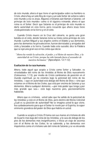 12
de éste mundo, ahora el que tiene el «principado» sobre su hombro es
Cristo, ahora hay un solo Rey de reyes y un solo Señor de señores sobre
este mundo y ese es Jesús. Algunos cristianos aún llaman a Satanás ‹‹el
príncipe de este mundo›› como si él siguiera reinando, ahora el que
reina es el Señor. Decir que Satanás es el príncipe de este mundo es
darle autoridad en esta tierra, pero recuerde que ahora Jesús tiene
«toda potestad» en la tierra y en el cielo.
Cuando Cristo muere en la Cruz del calvario, se gesta una gran
batalla en el cielo, donde Satanás tenía su trono como príncipe de este
mundo. Luchan Miguel y sus ángeles contra el Diablo y sus demonios,
pero los demonios no prevalecieron, fueron derrotados y arrojados del
cielo y lanzados a la tierra. Cuando todo esto sucedió, dice la Palabra
que se oyó una gran voz en los cielos que decía:
”Ahora ha venido la salvación, el poder, y el Reino de nuestro Dios, y la
autoridad de su Cristo; porque ha sido lanzado fuera el acusador de
nuestros hermanos” (Apocalipsis. 12:7-12).
Exaltación de la raza humana.
Ahora, todo aquel que acepta a Cristo como Señor y Salvador, es
«trasladado» del reino de las tinieblas al Reino de Dios nuevamente
(Colosenses. 1:13), por medio de Cristo cambiamos de posición en el
mundo espiritual, ya no estamos bajo la potestad del reino de las
tinieblas, —que en autoridad está debajo del Reino de Dios— sino que
estamos en el Reino de los Cielos, que está por encima de Satanás y sus
demonios. Ahora cualquier demonio, —por más poder que tenga y por
más grande que sea— está bajo nuestros pies, pocisionalmente
hablando.
Ahora que es cristiano, usted sabe que ha salido de la potestad de
las tinieblas y está en el Reino de Dios, pero dentro del Reino Celestial
¿Cuál es su posición de autoridad? No se imagina usted lo que viene,
lea cuidadosamente para que el Señor le revele por el Espíritu, la súper
eminente grandeza del poder de Dios que habita en usted.
Cuando se acepta a Cristo, Él toma con sus manos al cristiano de allá
de la parte más baja del reino de las tinieblas, y lo saca de debajo de los
pies de los demonios más insignificantes, e inicia un viaje de ascenso
con él al Reino de los Cielos, lo va subiendo, y los demonios ven
impotentes como el cristiano sale del reino de Satanás y se va elevando
 