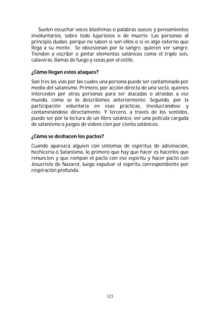 121
Suelen escuchar voces blasfemas o palabras soeces y pensamientos
involuntarios, sobre todo lujuriosos o de muerte. Las personas al
principio dudan, porque no saben si son ellos o si es algo externo que
llega a su mente. Se obsesionan por la sangre, quieren ver sangre.
Tienden a escribir o pintar elementos satánicos como el triple seis,
calaveras, llamas de fuego y cosas por el estilo.
¿Cómo llegan estos ataques?
Son tres las vías por las cuales una persona puede ser contaminada por
medio del satanismo. Primero, por acción directa de una secta, quienes
interceden por otras personas para ser atacadas o atraídas a ese
mundo, como se lo describimos anteriormente. Segundo, por la
participación voluntaria en esas prácticas, involucrándose y
contaminándose directamente. Y tercero, a través de los sentidos,
puede ser por la lectura de un libro satánico, ver una película cargada
de satanismo o juegos de videos cien por ciento satánicos.
¿Cómo se deshacen los pactos?
Cuando aparezca alguien con síntomas de espíritus de adivinación,
hechicería o Satanismo, lo primero que hay que hacer es hacerles que
renuncien y que rompan el pacto con ese espíritu y hacer pacto con
Jesucristo de Nazaret, luego expulsar el espíritu correspondiente por
respiración profunda.
 
