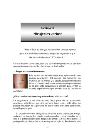 122
"Pero el Espíritu dice que en los últimos tiempos algunos
apostatarán de la fe escuchando a espíritus engañadores y a
doctrinas de demonios". 1 Timoteo 4,1
En este bloque, se va a estudiar una serie de brujerías varias que son
comunes en nuestro medio y la manera de destruirlas.
1. Aseguranza con niño en cruz.
Esta es una variante de aseguranza, que se realiza en
puntos neurálgicos del cuerpo; los hombros, las
muñecas de las manos y la cadera, colocando una cruz
tatuada e incrustando en ocasiones un conjuro debajo
de la piel. Esta aseguranza la utilizan para evitar la
muerte, especialmente para evitar tiros de revolver o
puñaladas.
¿Cómo se deshace una aseguranza de un niño en cruz?
La aseguranza de un niño en cruz hace parte de las actividades
ocultistas voluntarias que una persona hace, éstas, solo ellas las
pueden deshacer, si la persona no sabe cómo orar para deshacerla,
usted le puede guiar.
El procedimiento es el siguiente: Se toma aceite ungido, para ungir
cada uno de los puntos donde se colocaron las cruces tatuadas, se le
dice a la persona que repita después de usted: “En esta hora Señor, te
pido perdón por haber hecho esto, hoy me arrepiento. En el nombre de
Capítulo 12
“Brujerías varias”
 
