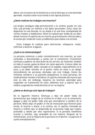 124
ahora, con el avance de la hechicería y con lo fácil que se está haciendo
aprender, muchos están recurriendo a este tipo de práctica.
¿Cómo realizan los trabajos con muertos?
Los brujos consiguen algo perteneciente a la victima: puede ser una
foto, una prenda, un muñeco o los datos personales. Estas cosas las
depositan en una bóveda, en un ataúd o en una fosa, acompañada de
ciertos rituales y maldiciones. Otros lo realizan por medio de un altar,
donde invocan el espíritu de un muerto ya previamente referenciado y
lo envían por medio de rezos y maldiciones para dañar a la victima.
Estos trabajos lo realizan para atormentar, enloquecer, matar,
enfermar o destruir a alguien.
¿Cuál es la sintomatología?
La persona comienza a soñar constantemente con muertos, ya sean
conocidos o desconocidos y sueña con el cementerio. Físicamente
comienza a padecer de alteración de los nervios, de insomnio, temblor
en todo el cuerpo, ganas de llorar sin razón aparente, tristeza, dolor de
cabeza insoportable, dolor cansado en la espalda, especialmente en la
nuca, y un dolor extraño en el pecho, como un vacío o un ahogo.
Generalmente las personas afectadas con este trabajo, tienen los
síntomas similares a un paciente psiquiátrico. A estas personas, los
medicamentos tienden a fortalecer el espíritu inmundo del muerto que
está en ella, sin embargo, nosotros no tenemos autoridad para
suspender un tratamiento de estos, debemos orar y esperar que el
médico suspenda los medicamentos al ver su mejoría.
¿Cómo se destruye este tipo de trabajos?
De la siguiente manera: Destruya y deje sin poder todas las
pertenencias que tengan de la victima en el altar o en el cementerio,
apague y deje sin poder toda vela que encendieron a nombre de la
persona. Ahora deje sin poder el rito de invocación que hicieron para
enviar al muerto a atacar a la victima, ate el espíritu inmundo de
muerto y ordene que se desprenda de la persona, haga que respire
profundo y exhale por diez repeticiones. Si la persona manifiesta
eructos o vómitos, siga sacándolo de esa manera. Después de la
ministración, verá la mejoría de la persona en el dormir, recuperará el
sueño inmediatamente.
 