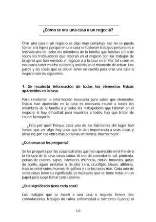 125
¿Cómo se ora una casa o un negocio?
Orar una casa o un negocio es algo muy complejo, eso no se puede
tomar a la ligera porque en una casa se fusionan trabajos personales e
individuales de todos los miembros de la familia que habitan allí o de
todos los trabajadores que laboran en el negocio con los trabajos de
brujería que han enviado al negocio o a la casa en sí. Por tal razón es
necesario tener mucho cuidado y análisis en el momento de actuar. Los
pasos y las cosas que se deben tener en cuenta para orar una casa o
negocio son las siguientes:
1. Se recolecta información de todos los elementos físicos
aparecidos en la casa.
Para recolectar la información necesaria para saber que elementos
físicos han aparecido en la casa es necesario reunir a todos los
miembros de la familia o a todos los trabajadores que laboran en el
negocio, si hay dificultad para reunirlos a todos, hay que tratar de
reunir la mayoría.
¿Esto por qué? Porque cada uno de los habitantes del lugar han
tenido que ver algo, hay unos que le dan importancia a unas cosas y
otras no, por eso entre más personas entreviste, mucho mejor.
¿Qué cosas se les pregunta?
Se les pregunta por las cosas extrañas que han aparecido en el frente o
la terraza de la casa, cosas como: Arena de cementerio, sal, pimienta,
polvos de colores, sapos, interiores, muñecos, cintas, monedas, gotas
de aceite, aguas extrañas y de olor raro, crucifijos, clavos, alfileres,
frascos enterrados, huevos de gallina y ciertas cosas más. Cada una de
estas cosas tiene su significado, es necesario que se tome notas en un
papel para luego tomar conclusiones.
¿Qué significado tiene cada cosa?
Los trabajos que se hacen a una casa u negocio tienen tres
connotaciones, trabajos de ruina, enfermedad o tormento. Cuando el
 