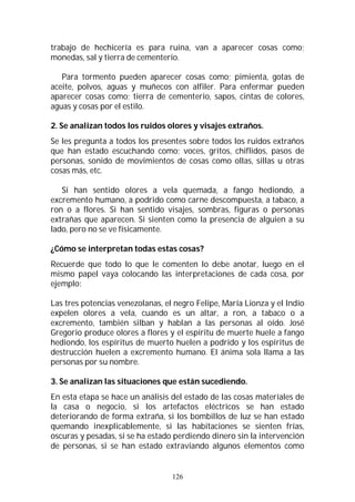 126
trabajo de hechicería es para ruina, van a aparecer cosas como;
monedas, sal y tierra de cementerio.
Para tormento pueden aparecer cosas como; pimienta, gotas de
aceite, polvos, aguas y muñecos con alfiler. Para enfermar pueden
aparecer cosas como; tierra de cementerio, sapos, cintas de colores,
aguas y cosas por el estilo.
2. Se analizan todos los ruidos olores y visajes extraños.
Se les pregunta a todos los presentes sobre todos los ruidos extraños
que han estado escuchando como; voces, gritos, chiflidos, pasos de
personas, sonido de movimientos de cosas como ollas, sillas u otras
cosas más, etc.
Si han sentido olores a vela quemada, a fango hediondo, a
excremento humano, a podrido como carne descompuesta, a tabaco, a
ron o a flores. Si han sentido visajes, sombras, figuras o personas
extrañas que aparecen. Si sienten como la presencia de alguien a su
lado, pero no se ve físicamente.
¿Cómo se interpretan todas estas cosas?
Recuerde que todo lo que le comenten lo debe anotar, luego en el
mismo papel vaya colocando las interpretaciones de cada cosa, por
ejemplo:
Las tres potencias venezolanas, el negro Felipe, María Lionza y el Indio
expelen olores a vela, cuando es un altar, a ron, a tabaco o a
excremento, también silban y hablan a las personas al oído. José
Gregorio produce olores a flores y el espíritu de muerte huele a fango
hediondo, los espíritus de muerto huelen a podrido y los espíritus de
destrucción huelen a excremento humano. El ánima sola llama a las
personas por su nombre.
3. Se analizan las situaciones que están sucediendo.
En esta etapa se hace un análisis del estado de las cosas materiales de
la casa o negocio, si los artefactos eléctricos se han estado
deteriorando de forma extraña, si los bombillos de luz se han estado
quemando inexplicablemente, si las habitaciones se sienten frías,
oscuras y pesadas, si se ha estado perdiendo dinero sin la intervención
de personas, si se han estado extraviando algunos elementos como
 