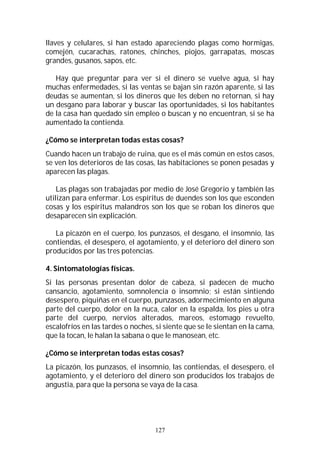 127
llaves y celulares, si han estado apareciendo plagas como hormigas,
comején, cucarachas, ratones, chinches, piojos, garrapatas, moscas
grandes, gusanos, sapos, etc.
Hay que preguntar para ver si el dinero se vuelve agua, si hay
muchas enfermedades, si las ventas se bajan sin razón aparente, si las
deudas se aumentan, si los dineros que les deben no retornan, si hay
un desgano para laborar y buscar las oportunidades, si los habitantes
de la casa han quedado sin empleo o buscan y no encuentran, si se ha
aumentado la contienda.
¿Cómo se interpretan todas estas cosas?
Cuando hacen un trabajo de ruina, que es el más común en estos casos,
se ven los deterioros de las cosas, las habitaciones se ponen pesadas y
aparecen las plagas.
Las plagas son trabajadas por medio de José Gregorio y también las
utilizan para enfermar. Los espíritus de duendes son los que esconden
cosas y los espíritus malandros son los que se roban los dineros que
desaparecen sin explicación.
La picazón en el cuerpo, los punzasos, el desgano, el insomnio, las
contiendas, el desespero, el agotamiento, y el deterioro del dinero son
producidos por las tres potencias.
4. Sintomatologías físicas.
Si las personas presentan dolor de cabeza, si padecen de mucho
cansancio, agotamiento, somnolencia o insomnio; si están sintiendo
desespero, piquiñas en el cuerpo, punzasos, adormecimiento en alguna
parte del cuerpo, dolor en la nuca, calor en la espalda, los pies u otra
parte del cuerpo, nervios alterados, mareos, estomago revuelto,
escalofríos en las tardes o noches, si siente que se le sientan en la cama,
que la tocan, le halan la sabana o que le manosean, etc.
¿Cómo se interpretan todas estas cosas?
La picazón, los punzasos, el insomnio, las contiendas, el desespero, el
agotamiento, y el deterioro del dinero son producidos los trabajos de
angustia, para que la persona se vaya de la casa.
 