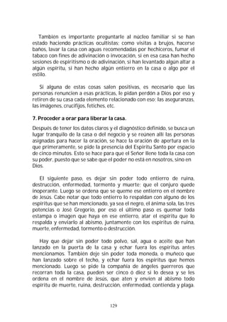 129
También es importante preguntarle al núcleo familiar si se han
estado haciendo prácticas ocultistas; como visitas a brujos, hacerse
baños, lavar la casa con aguas recomendadas por hechiceros, fumar el
tabaco con fines de adivinación o invocación, si en esa casa han hecho
sesiones de espiritismo o de adivinación, si han levantado algún altar a
algún espíritu, si han hecho algún entierro en la casa o algo por el
estilo.
Si alguna de estas cosas salen positivas, es necesario que las
personas renuncien a esas prácticas, le pidan perdón a Dios por eso y
retiren de su casa cada elemento relacionado con eso; las aseguranzas,
las imágenes, crucifijos, fetiches, etc.
7. Proceder a orar para liberar la casa.
Después de tener los datos claros y el diagnóstico definido, se busca un
lugar tranquilo de la casa o del negocio y se reúnen allí las personas
asignadas para hacer la oración, se hace la oración de apertura en la
que primeramente, se pide la presencia del Espíritu Santo por espacio
de cinco minutos. Esto se hace para que el Señor llene toda la casa con
su poder, puesto que se sabe que el poder no está en nosotros, sino en
Dios.
El siguiente paso, es dejar sin poder todo entierro de ruina,
destrucción, enfermedad, tormento y muerte; que el conjuro quede
inoperante. Luego se ordena que se queme ese entierro en el nombre
de Jesús. Cabe notar que todo entierro lo respaldan con alguno de los
espíritus que se han mencionado, ya sea el negro, el ánima sola, las tres
potencias o José Gregorio, por eso el último paso es quemar toda
estampa o imagen que haya en ese entierro, atar el espíritu que lo
respalda y enviarlo al abismo, juntamente con los espíritus de ruina,
muerte, enfermedad, tormento o destrucción.
Hay que dejar sin poder todo polvo, sal, agua o aceite que han
lanzado en la puerta de la casa y echar fuera los espíritus antes
mencionamos. También deje sin poder toda moneda, o muñeco que
han lanzado sobre el techo, y echar fuera los espíritus que hemos
mencionado. Luego se pide la compañía de ángeles guerreros que
recorran toda la casa, pueden ser cinco ó diez si lo desea y se les
ordena en el nombre de Jesús, que aten y envíen al abismo todo
espíritu de muerte, ruina, destrucción, enfermedad, contienda y plaga.
 