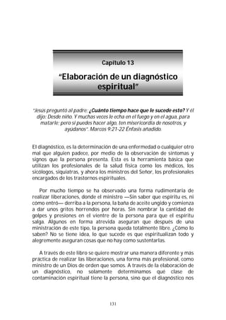 131
“Jesús preguntó al padre: ¿Cuánto tiempo hace que le sucede esto? Y él
dijo: Desde niño. Y muchas veces le echa en el fuego y en el agua, para
matarle; pero si puedes hacer algo, ten misericordia de nosotros, y
ayúdanos”. Marcos 9:21-22 Énfasis añadido.
El diagnóstico, es la determinación de una enfermedad o cualquier otro
mal que alguien padece, por medio de la observación de síntomas y
signos que la persona presenta. Esta es la herramienta básica que
utilizan los profesionales de la salud física como los médicos, los
sicólogos, siquiatras, y ahora los ministros del Señor, los profesionales
encargados de los trastornos espirituales.
Por mucho tiempo se ha observado una forma rudimentaria de
realizar liberaciones, donde el ministro —Sin saber que espíritu es, ni
cómo entró— derriba a la persona, la baña de aceite ungido y comienza
a dar unos gritos horrendos por horas. Sin nombrar la cantidad de
golpes y presiones en el vientre de la persona para que el espíritu
salga. Algunos en forma atrevida aseguran que después de una
ministración de este tipo, la persona queda totalmente libre. ¿Cómo lo
saben? No se tiene idea, lo que sucede es que espiritualizan todo y
alegremente aseguran cosas que no hay como sustentarlas.
A través de este libro se quiere mostrar una manera diferente y más
práctica de realizar las liberaciones, una forma más profesional, como
ministro de un Dios de orden que somos. A través de la elaboración de
un diagnóstico, no solamente determinamos qué clase de
contaminación espiritual tiene la persona, sino que el diagnóstico nos
Capítulo 13
“Elaboración de un diagnóstico
espiritual”
 