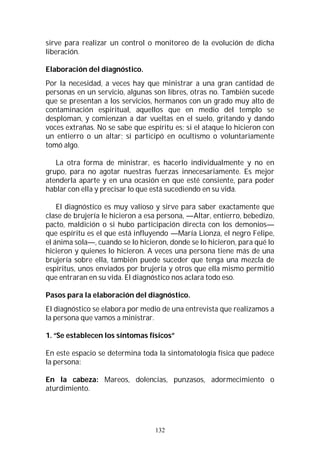 132
sirve para realizar un control o monitoreo de la evolución de dicha
liberación.
Elaboración del diagnóstico.
Por la necesidad, a veces hay que ministrar a una gran cantidad de
personas en un servicio, algunas son libres, otras no. También sucede
que se presentan a los servicios, hermanos con un grado muy alto de
contaminación espiritual, aquellos que en medio del templo se
desploman, y comienzan a dar vueltas en el suelo, gritando y dando
voces extrañas. No se sabe que espíritu es; si el ataque lo hicieron con
un entierro o un altar; si participó en ocultismo o voluntariamente
tomó algo.
La otra forma de ministrar, es hacerlo individualmente y no en
grupo, para no agotar nuestras fuerzas innecesariamente. Es mejor
atenderla aparte y en una ocasión en que esté consiente, para poder
hablar con ella y precisar lo que está sucediendo en su vida.
El diagnóstico es muy valioso y sirve para saber exactamente que
clase de brujería le hicieron a esa persona, —Altar, entierro, bebedizo,
pacto, maldición o si hubo participación directa con los demonios—
que espíritu es el que está influyendo —María Lionza, el negro Felipe,
el ánima sola—, cuando se lo hicieron, donde se lo hicieron, para qué lo
hicieron y quienes lo hicieron. A veces una persona tiene más de una
brujería sobre ella, también puede suceder que tenga una mezcla de
espíritus, unos enviados por brujería y otros que ella mismo permitió
que entraran en su vida. El diagnóstico nos aclara todo eso.
Pasos para la elaboración del diagnóstico.
El diagnóstico se elabora por medio de una entrevista que realizamos a
la persona que vamos a ministrar.
1. “Se establecen los síntomas físicos”
En este espacio se determina toda la sintomatología física que padece
la persona:
En la cabeza: Mareos, dolencias, punzasos, adormecimiento o
aturdimiento.
 