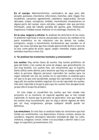 133
En el cuerpo: Adormecimientos, caminadera de aquí para allá,
picazón, punzasos, moretones, infecciones, manchas, calor, fogaje, frío,
escalofríos, cansancio, agotamiento, calambres, taquicardias, nervios
alterados, ruidos, estropicios, temblor, movimientos involuntarios en
alguna parte del cuerpo, voces extrañas, cualquier olor que persista,
hinchazón, caída del cabello, perdida del apetito, gula, inflamación,
impotencia, frialdad sexual, malestar en el estómago, insomnio. Etc.
En la casa, negocio u oficina: Se analizan los deterioros de las cosas,
el ambiente espiritual si está la casa pesada u oscura, los cambios en la
parte económica, en las relaciones con los demás, los ruidos,
estropicios, visajes o movimientos involuntarios que suceden en el
lugar, las cosas extrañas que han estado apareciendo dentro o fuera de
la casa, como gotas de aceite, aguas, sangre, monedas, trapos, polvos,
animales muertos o vivos. Etc.
2. “Se analizan los trastornos mentales y emocionales”
Los sueños: Hay varias clases de sueños, hay sueños proféticos, de
guía del Señor y los sueños de aviso de ataque, que generalmente no
son muy bonitos. Los sueños feos, son mecanismos que el Espíritu
Santo utiliza como alarma, para anunciar que hay un ataque espiritual
sobre la persona. Algunas personas reprenden los sueños para no
seguir soñando con eso, los sueños no se reprenden, se analizan para
ver que es lo que está sucediendo, aunque los reprendan, si la brujería
sigue allí, los sueños también seguirán. En vez de reprender los sueños,
más bien reprenda la brujería para que los sueños feos desaparezcan,
ya que ella es la que los produce.
En esta etapa se escudriñan los sueños que han estado más
presentes en su memoria, en especial aquellos que se han estado
repitiendo. Es bueno que la persona no generalice, sino que hable de
los sueños muy escuetamente, que no vaya a obviar algunos de ellos
por ser muy vergonzosos, porque cualquier detalle puede ser
definitivo.
Las emociones: En esta fase se analizan todas las variaciones que han
tenido sus sentimientos. Las depresiones, tristeza, rechazo, deseos de
suicidarse, angustia, desespero, obsesión, ansiedad de algo, ira, celos,
violencia, venganza, rencor, temor a la oscuridad, a dormir solo o a un
lugar en específico, premoniciones. Etc.
 