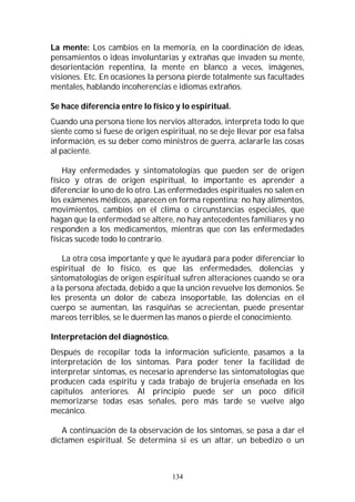134
La mente: Los cambios en la memoria, en la coordinación de ideas,
pensamientos o ideas involuntarias y extrañas que invaden su mente,
desorientación repentina, la mente en blanco a veces, imágenes,
visiones. Etc. En ocasiones la persona pierde totalmente sus facultades
mentales, hablando incoherencias e idiomas extraños.
Se hace diferencia entre lo físico y lo espiritual.
Cuando una persona tiene los nervios alterados, interpreta todo lo que
siente como si fuese de origen espiritual, no se deje llevar por esa falsa
información, es su deber como ministros de guerra, aclararle las cosas
al paciente.
Hay enfermedades y sintomatologías que pueden ser de origen
físico y otras de origen espiritual, lo importante es aprender a
diferenciar lo uno de lo otro. Las enfermedades espirituales no salen en
los exámenes médicos, aparecen en forma repentina; no hay alimentos,
movimientos, cambios en el clima o circunstancias especiales, que
hagan que la enfermedad se altere, no hay antecedentes familiares y no
responden a los medicamentos, mientras que con las enfermedades
físicas sucede todo lo contrario.
La otra cosa importante y que le ayudará para poder diferenciar lo
espiritual de lo físico, es que las enfermedades, dolencias y
sintomatologías de origen espiritual sufren alteraciones cuando se ora
a la persona afectada, debido a que la unción revuelve los demonios. Se
les presenta un dolor de cabeza insoportable, las dolencias en el
cuerpo se aumentan, las rasquiñas se acrecientan, puede presentar
mareos terribles, se le duermen las manos o pierde el conocimiento.
Interpretación del diagnóstico.
Después de recopilar toda la información suficiente, pasamos a la
interpretación de los síntomas. Para poder tener la facilidad de
interpretar síntomas, es necesario aprenderse las sintomatologías que
producen cada espíritu y cada trabajo de brujería enseñada en los
capítulos anteriores. Al principio puede ser un poco difícil
memorizarse todas esas señales, pero más tarde se vuelve algo
mecánico.
A continuación de la observación de los síntomas, se pasa a dar el
dictamen espiritual. Se determina si es un altar, un bebedizo o un
 