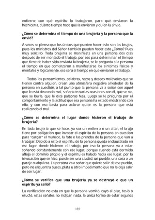 135
entierro; con qué espíritu lo trabajaron, para qué enviaron la
hechicería, cuánto tiempo hace que la enviaron y quién la envió.
¿Cómo se determina el tiempo de una brujería y la persona que la
envió?
A veces se piensa que los únicos que pueden hacer esto son los brujos,
pues los ministros del Señor también pueden hacer esto ¿Cómo? Pues
muy sencillo. Toda brujería se manifiesta en una persona dos días
después de ser montado el trabajo, por eso para determinar el tiempo
que tiene de haber sido enviada la brujería, se le pregunta a la persona
el tiempo en que comenzaron a manifestarse los síntomas físicos y
mentales y lógicamente, ese será el tiempo en que enviaron el trabajo.
Todos los pensamientos, palabras, rezos y deseos malévolos que se
tienen contra alguien, crean una atmósfera negativa alrededor de la
persona en cuestión, a tal punto que la persona va a soñar con aquel
que le está deseando mal, soñará en varias ocasiones con él, que se ríe,
que se burla, que le dice palabras feas. Luego se le pregunta por el
comportamiento y la actitud que esa persona ha estado mostrando con
ella, y con eso basta para aclarar quien es la persona que está
realizando el mal.
¿Cómo se determina el lugar donde hicieron el trabajo de
brujería?
En toda brujería que se hace, ya sea un entierro o un altar, el brujo
tiene por obligación que invocar el espíritu de la persona en cuestión
para “cargar” el muñeco, la foto o las prendas de la persona que van a
trabajar. Debido a esto el espíritu de la persona queda enclaustrado en
ese lugar donde hicieron el trabajo, por eso la persona va a estar
soñando constantemente con ese lugar, porque cuando está dormido
afloja el dominio propio y el espíritu es halado hacia ese lugar, por la
invocación que se hizo, puede ser una ciudad, un pueblo, una casa o un
paraje cualquiera. La persona va a soñar que quiere salir de ese pueblo,
pero no encuentra buses, plata u otro impedimento que no le deja salir
de ese lugar.
¿Cómo se verifica que una brujería ya se destruyó o que un
espíritu ya salió?
La verificación no está en que la persona vomitó, cayó al piso, tosió o
eructó, estas señales no indican nada, la única forma de estar seguros
 