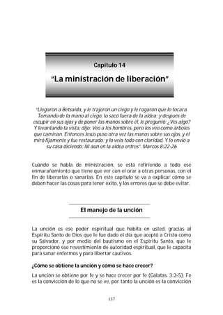 137
“Llegaron a Betsaida, y le trajeron un ciego y le rogaron que lo tocara.
Tomando de la mano al ciego, lo sacó fuera de la aldea; y después de
escupir en sus ojos y de poner las manos sobre él, le preguntó: ¿Ves algo?
Y levantando la vista, dijo: Veo a los hombres, pero los veo como árboles
que caminan. Entonces Jesús puso otra vez las manos sobre sus ojos, y él
miró fijamente y fue restaurado; y lo veía todo con claridad. Y lo envió a
su casa diciendo: Ni aun en la aldea entres”. Marcos 8:22-26
Cuando se habla de ministración, se está refiriendo a todo ese
enmarañamiento que tiene que ver con el orar a otras personas, con el
fin de liberarlas o sanarlas. En este capítulo se va a explicar cómo se
deben hacer las cosas para tener éxito, y los errores que se debe evitar.
El manejo de la unción
La unción es ese poder espiritual que habita en usted, gracias al
Espíritu Santo de Dios que le fue dado el día que aceptó a Cristo como
su Salvador, y por medio del bautismo en el Espíritu Santo, que le
proporcionó ese revestimiento de autoridad espiritual, que le capacita
para sanar enfermos y para libertar cautivos.
¿Cómo se obtiene la unción y cómo se hace crecer?
La unción se obtiene por fe y se hace crecer por fe (Gálatas. 3:3-5). Fe
es la convicción de lo que no se ve, por tanto la unción es la convicción
Capítulo 14
“La ministración de liberación”
 