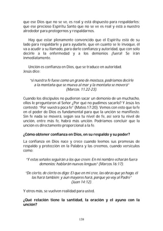 138
que ese Dios que no se ve, es real y está dispuesto para respaldarles;
que ese precioso Espíritu Santo que no se ve es real y está a nuestro
alrededor para protegernos y respaldarnos.
Hay que estar plenamente convencido que el Espíritu está de su
lado para respaldarle y para ayudarle, que en cuanto se le invoque, él
va a acudir a su llamado, para darle confianza y autoridad, que con solo
decirle a la enfermedad y a los demonios ¡fuera! Se irán
inmediatamente.
Unción es confianza en Dios, que se traduce en autoridad.
Jesús dice:
“si nuestra fe fuese como un grano de mostaza, podríamos decirle
a la montaña que se mueva al mar y la montaña se moverá”
(Marcos. 11.22-23).
Cuando los discípulos no pudieron sacar un demonio de un muchacho,
ellos le preguntaron al Señor ¿Por qué no pudimos sacarlo? Y Jesús les
contestó: “Por vuestra poca fe” (Mateo.17:20). Vemos con esto que la fe
en el poder de Dios es fundamental para que la unción se manifieste.
Sin fe nada se moverá, según sea tu nivel de fe, así será tu nivel de
unción, entre más fe, habrá más unción. Podríamos concluir que la
unción es directamente proporcional a la fe.
¿Cómo obtener confianza en Dios, en su respaldo y su poder?
La confianza en Dios nace y crece cuando leemos sus promesas de
respaldo y protección en la Palabra y las creemos, cuando versículos
como:
“Y estas señales seguirán a los que creen: En mi nombre echarán fuera
demonios; hablarán nuevas lenguas” (Marcos.16:17).
“De cierto, de cierto os digo: El que en mí cree, las obras que yo hago, él
las hará también; y aun mayores hará, porque yo voy al Padre”
(Juan 14:12).
Y otros más, se vuelven realidad para usted.
¿Qué relación tiene la santidad, la oración y el ayuno con la
unción?
 