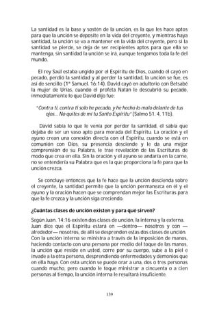 139
La santidad es la base y sostén de la unción, es la que les hace aptos
para que la unción se deposite en la vida del creyente, y mientras haya
santidad, la unción se va a mantener en la vida del creyente, pero si la
santidad se pierde, se deja de ser recipientes aptos para que ella se
mantenga, sin santidad la unción se irá, aunque tengamos toda la fe del
mundo.
El rey Saúl estaba ungido por el Espíritu de Dios, cuando él cayó en
pecado, perdió la santidad y al perder la santidad, la unción se fue, es
así de sencillo (1ª Samuel. 16:14). David cayó en adulterio con Betsabé
la mujer de Urías, cuando el profeta Natán le descubrió su pecado,
inmediatamente lo que David dijo fue:
“Contra ti, contra ti solo he pecado, y he hecho lo malo delante de tus
ojos… No quites de mí tu Santo Espíritu” (Salmo 51. 4, 11b).
David sabía lo que le venía por perder la santidad, él sabía que
dejaba de ser un vaso apto para morada del Espíritu. La oración y el
ayuno crean una conexión directa con el Espíritu, cuando se está en
comunión con Dios, su presencia desciende y le da una mejor
comprensión de su Palabra, le trae revelación de las Escrituras de
modo que crea en ella. Sin la oración y el ayuno se andaría en la carne,
no se entendería su Palabra que es la que proporciona la fe para que la
unción crezca.
Se concluye entonces que la fe hace que la unción descienda sobre
el creyente, la santidad permite que la unción permanezca en él y el
ayuno y la oración hacen que se comprendan mejor las Escrituras para
que la fe crezca y la unción siga creciendo.
¿Cuántas clases de unción existen y para qué sirven?
Según Juan. 14:16 existen dos clases de unción, la interna y la externa.
Juan dice que el Espíritu estará en —dentro— nosotros y con —
alrededor— nosotros, de allí se desprenden estas dos clases de unción.
Con la unción interna se ministra a través de la imposición de manos,
haciendo contacto con una persona por medio del toque de las manos,
la unción que reside en usted, corre por su cuerpo, sube a la piel e
invade a la otra persona, desprendiendo enfermedades y demonios que
en ella haya. Con esta unción se puede orar a una, dos o tres personas
cuando mucho, pero cuando le toque ministrar a cincuenta o a cien
personas al tiempo, la unción interna le resultará insuficiente.
 