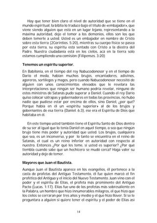 14
Hay que tener bien claro el nivel de autoridad que se tiene en el
mundo espiritual, la biblia lo traduce bajo el título de «embajador», que
viene siendo alguien que está en un lugar lejano, representando a la
máxima autoridad, deje el temor a los demonios, ellos son los que
deben temerle a usted. Usted es un embajador en nombre de Cristo
sobre esta tierra (2Corintios. 5:20), mientras su cuerpo físico se pasea
por esta tierra, su espíritu está sentado con Cristo a la diestra del
Padre. Nuestra ciudadanía está en los cielos, acá en la tierra solo
estamos cumpliendo una comisión (Filipenses. 3:20)
Tenemos un espíritu superior.
En Babilonia, en el tiempo del rey Nabucodonosor y en el tiempo de
Darío el meda, habían muchos brujos, encantadores, adivinos,
agoreros, sortílegos y magos, pero cuando Nabucodonosor necesitó de
alguien con unos conocimientos elevados que le revelara las
interpretaciones que ningún ser humano podría revelar, ninguno de
estos ministros de Satanás pudo superar a Daniel. Cuando el rey Darío
quiso colocar sátrapas y gobernadores en todas las provincias, no hubo
nadie que pudiese estar por encima de ellos, sino Daniel, ¿por qué?
Porque había en él un «espíritu superior» al de los brujos y
gobernantes de esa tierra (Daniel. 6:3), ese era el Espíritu de Dios que
habitaba en él.
En este tiempo usted también tiene el Espíritu Santo de Dios dentro
de su ser al igual que lo tenía Daniel en aquel tiempo, o sea que ningún
brujo tiene más poder y autoridad que usted. Los brujos, cualquiera
que sea, es un inconverso, y por lo tanto se encuentra en el reino de
Satanás, el cual es un reino inferior en autoridad con respecto al
nuestro. Entonces ¿Por qué les teme, si usted es superior? ¿Por qué
tiembla cuando sabe que un hechicero se mudó cerca? Haga valer su
autoridad y deje de temer.
Mayores que Juan el Bautista.
Aunque Juan el Bautista aparece en los evangelios, él pertenece a la
casta de profetas del Antiguo Testamento, él fue quien marcó el fin
profético del Antiguo y el inicio del Nuevo Testamento. Juan vino con el
poder y el espíritu de Elías, el profeta más prominente del Antiguo
Pacto (Lucas. 1:17). Elías fue uno de los profetas más sobresaliente en
la Palabra, un hombre que hizo innumerables milagros, el que hizo que
los cielos se cerraran por tres años y medio y el que hizo llover. Si se le
preguntara a alguien si quiere tener el espíritu y el poder de Elías así
 