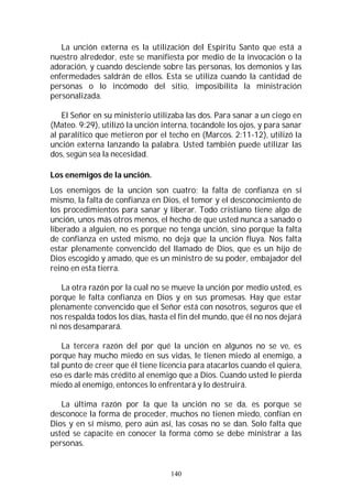 140
La unción externa es la utilización del Espíritu Santo que está a
nuestro alrededor, este se manifiesta por medio de la invocación o la
adoración, y cuando desciende sobre las personas, los demonios y las
enfermedades saldrán de ellos. Esta se utiliza cuando la cantidad de
personas o lo incómodo del sitio, imposibilita la ministración
personalizada.
El Señor en su ministerio utilizaba las dos. Para sanar a un ciego en
(Mateo. 9:29), utilizó la unción interna, tocándole los ojos, y para sanar
al paralítico que metieron por el techo en (Marcos. 2:11-12), utilizó la
unción externa lanzando la palabra. Usted también puede utilizar las
dos, según sea la necesidad.
Los enemigos de la unción.
Los enemigos de la unción son cuatro; la falta de confianza en sí
mismo, la falta de confianza en Dios, el temor y el desconocimiento de
los procedimientos para sanar y liberar. Todo cristiano tiene algo de
unción, unos más otros menos, el hecho de que usted nunca a sanado o
liberado a alguien, no es porque no tenga unción, sino porque la falta
de confianza en usted mismo, no deja que la unción fluya. Nos falta
estar plenamente convencido del llamado de Dios, que es un hijo de
Dios escogido y amado, que es un ministro de su poder, embajador del
reino en esta tierra.
La otra razón por la cual no se mueve la unción por medio usted, es
porque le falta confianza en Dios y en sus promesas. Hay que estar
plenamente convencido que el Señor está con nosotros, seguros que el
nos respalda todos los días, hasta el fin del mundo, que él no nos dejará
ni nos desamparará.
La tercera razón del por qué la unción en algunos no se ve, es
porque hay mucho miedo en sus vidas, le tienen miedo al enemigo, a
tal punto de creer que él tiene licencia para atacarlos cuando el quiera,
eso es darle más crédito al enemigo que a Dios. Cuando usted le pierda
miedo al enemigo, entonces lo enfrentará y lo destruirá.
La última razón por la que la unción no se da, es porque se
desconoce la forma de proceder, muchos no tienen miedo, confían en
Dios y en sí mismo, pero aún así, las cosas no se dan. Solo falta que
usted se capacite en conocer la forma cómo se debe ministrar a las
personas.
 