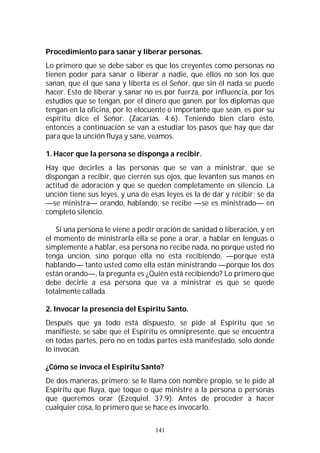 141
Procedimiento para sanar y liberar personas.
Lo primero que se debe saber es que los creyentes como personas no
tienen poder para sanar o liberar a nadie, que ellos no son los que
sanan, que el que sana y liberta es el Señor, que sin él nada se puede
hacer. Esto de liberar y sanar no es por fuerza, por influencia, por los
estudios que se tengan, por el dinero que ganen, por los diplomas que
tengan en la oficina, por lo elocuente o importante que sean, es por su
espíritu dice el Señor. (Zacarías. 4:6). Teniendo bien claro esto,
entonces a continuación se van a estudiar los pasos que hay que dar
para que la unción fluya y sane, veamos.
1. Hacer que la persona se disponga a recibir.
Hay que decirles a las personas que se van a ministrar, que se
dispongan a recibir, que cierren sus ojos, que levanten sus manos en
actitud de adoración y que se queden completamente en silencio. La
unción tiene sus leyes, y una de esas leyes es la de dar y recibir; se da
—se ministra— orando, hablando; se recibe —se es ministrado— en
completo silencio.
Si una persona le viene a pedir oración de sanidad o liberación, y en
el momento de ministrarla ella se pone a orar, a hablar en lenguas o
simplemente a hablar, esa persona no recibe nada, no porque usted no
tenga unción, sino porque ella no está recibiendo, —porque está
hablando— tanto usted como ella están ministrando —porque los dos
están orando—, la pregunta es ¿Quién está recibiendo? Lo primero que
debe decirle a esa persona que va a ministrar es que se quede
totalmente callada.
2. Invocar la presencia del Espíritu Santo.
Después que ya todo está dispuesto, se pide al Espíritu que se
manifieste, se sabe que el Espíritu es omnipresente, que se encuentra
en todas partes, pero no en todas partes está manifestado, solo donde
lo invocan.
¿Cómo se invoca el Espíritu Santo?
De dos maneras, primero; se le llama con nombre propio, se le pide al
Espíritu que fluya, que toque o que ministre a la persona o personas
que queremos orar (Ezequiel. 37:9). Antes de proceder a hacer
cualquier cosa, lo primero que se hace es invocarlo.
 