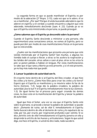 142
La segunda forma en que se puede manifestar el Espíritu es por
medio de la adoración (2ª Reyes. 3:15), cada vez que se le adore, él se
va a manifestar. ¿Por qué? Porque él anda buscando adoradores que lo
adoren en espíritu y en verdad, y cuando encuentra a alguien que está
adorando, inmediatamente desciende (Juan. 4: 23). Cuando ya se ve
que el Espíritu está ministrando a la persona, se puede proseguir.
¿Cómo sabemos que el Espíritu ya descendió sobre la persona?
Cuando el Espíritu Santo desciende a ministrar a una persona, ella
experimentará unas sensaciones únicas, no vemos al Espíritu, pero se
puede percibir por medio de esas manifestaciones físicas en la persona
que se está orando.
¿Cuales son las manifestaciones que presenta una persona que está
siendo ministrada por el Espíritu Santo? Son muchas, a algunas les
tiembla todo el cuerpo o lloran, a otras se les acelera la respiración y
los latidos del corazón, otras saltan o caen al piso, otras se les eriza la
piel, se ponen pálidas o hablan en lenguas. Por estas manifestaciones
se sabe que el que sana y liberta ya está presente, y si él está presente,
ya no hay más nada más que pedir.
3. Lanzar la palabra de autoridad con fe.
El creyente tiene dentro de si al Espíritu del Dios creador, el que hizo
los cielos y la tierra. ¿Cómo hizo Dios para crear los cielos y la tierra?
Esperó que el Espíritu se manifestara y se moviera sobre la faz de la
tierra (Génesis. 1:2), luego dio la palabra creadora, la palabra de
autoridad ¡Sea la luz! Y el Espíritu inmediatamente hizo la luz (Génesis.
1:3). De igual forma fue el proceso para seguir creando las demás
cosas, la clave está en la manifestación del Espíritu y lanzar la palabra
de autoridad.
Igual que hizo el Señor, una vez se vea que el Espíritu Santo está
sobre la persona, se procede a lanzar la palabra de autoridad, se puede
decir: ¡Demonio de ruina, sal de ella! E inmediatamente el Espíritu
Santo buscará dentro de ella al demonio de ruina y lo expulsará de su
vida, por tos, por eructo, por respiración profunda o por vómito. Si se
dice ¡Artritis vete de ella! Inmediatamente el Espíritu penetra en ella y
desprende la artritis de los huesos y articulaciones. Según lo que usted
diga, eso hace el Espíritu, si usted no dice nada, nada sucederá.
 