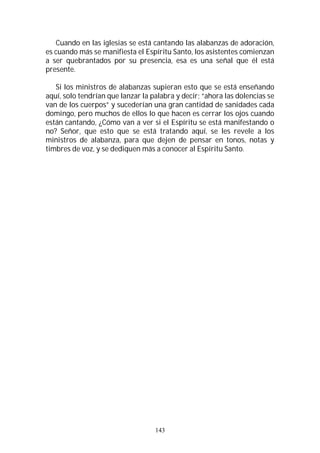 143
Cuando en las iglesias se está cantando las alabanzas de adoración,
es cuando más se manifiesta el Espíritu Santo, los asistentes comienzan
a ser quebrantados por su presencia, esa es una señal que él está
presente.
Si los ministros de alabanzas supieran esto que se está enseñando
aquí, solo tendrían que lanzar la palabra y decir; “ahora las dolencias se
van de los cuerpos” y sucederían una gran cantidad de sanidades cada
domingo, pero muchos de ellos lo que hacen es cerrar los ojos cuando
están cantando, ¿Cómo van a ver si el Espíritu se está manifestando o
no? Señor, que esto que se está tratando aquí, se les revele a los
ministros de alabanza, para que dejen de pensar en tonos, notas y
timbres de voz, y se dediquen más a conocer al Espíritu Santo.
 