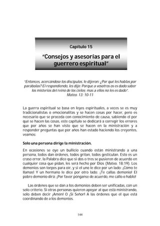 144
“Entonces, acercándose los discípulos, le dijeron: ¿Por qué les hablas por
parábolas? El respondiendo, les dijo: Porque a vosotros os es dado saber
los misterios del reino de los cielos; mas a ellos no les es dado”.
Mateo. 13: 10-11
La guerra espiritual se basa en leyes espirituales, a veces se es muy
tradicionalistas o emocionalitas y se hacen cosas por hacer, pero es
necesario que se proceda con conocimiento de causa, sabiendo el por
qué se hacen las cosas, este capítulo se dedicará a corregir los errores
que por años se han visto que se hacen en la ministración y a
responder preguntas que por años han estado haciendo los creyentes,
veamos:
Solo una persona dirige la ministración.
En ocasiones se oye un bullicio cuando están ministrando a una
persona, todos dan órdenes, todos gritan, todos gesticulan. Esto es un
craso error, la Palabra dice que si dos o tres se pusieren de acuerdo en
cualquier cosa que pidan, les será hecho por Dios (Mateo. 18:19). Los
demonios son torpes para oír, y si el uno le dice por un lado: ¡Cómo te
llamas! Y un hermano le dice por otro lado: ¡Te callas demonio! El
pobre demonio dirá: ¡Por favor pónganse de acuerdo, me callo o hablo!
Las órdenes que se dan a los demonios deben ser unificadas, con un
solo criterio. Si otras personas quieren apoyar al que está ministrando,
solo deben decir ¡Amén! O ¡Sí Señor! A las órdenes que el que está
coordinando de a los demonios.
Capítulo 15
“Consejos y asesorías para el
guerrero espiritual”
 