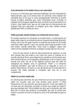 145
A los demonios se les habla claro y con autoridad.
A veces se ve hermanos que ministran hablando con una velocidad tan
impresionante, que ni el mismo Dios les entiende, otros hablan tan
enredado que ni los que le están acompañando entienden y mucho
menos el pobre demonio que están intentando sacar. Enredan el
español con las lenguas angelicales que un día de esto un demonio le va
a decir: ¡Oye habla claro, que yo no tengo don de interpretación de
lenguas! Hay que reprender en lenguas, pero solo cuando seamos
guiados por Dios, no todas las veces.
Hable pausado, dando tiempo a la realización de las cosas.
El mundo espiritual es semejante al mundo físico, si usted quema un
papel, debe esperar un minuto mientras se quema, para luego proceder
a hacer otra cosa. De igual manera si usted da una orden en el mundo
espiritual, debe esperar a que eso suceda, para luego proceder a dar
otra orden. Cuando usted dice: “Esas velas se apagan”, espere con
calma treinta segundos mientras se apagan y luego siga con otra cosa.
Para los que tienen el don de discernimiento de espíritus es más
fácil, porque dan una orden y ven como las cosas se realizan en el
mundo espiritual. Pero causa impaciencia cuando se ven hermanos que
dan treinta órdenes en un segundo, sabiendo que si no se espera a que
suceda una cosa, eso no se da. Algunos parecen que con ellos no
trabajaran los ángeles, sino el superhéroe “Flash” o el ratoncito
“Espeedy González”, que todo lo hacen en un segundo. A veces se
piensa impresionar a la gente y a los demonios por lo acelerado de la
oración. No, hable pausado y tranquilo, que esto no es una
competencia.
Hable en un tono moderado.
En esto hay dos extremos, los que ministran con una voz tan baja que
nadie les escucha, que son más buenos para dormir a niños
hiperactivos con esa vocecita, que para guerrear. Tiene que hablar en
un tono que los demonios escuchen la orden que acaba de impartir
para que puedan salir. Otros hablan tan alto, que el demonio sale más
bien por el estrés que produce el escándalo, que por la unción que
tienen. La unción no está en la gritería, sino en la autoridad con que se
habla.
 
