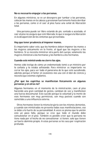 146
No es necesario empujar a las personas.
En algunos ministros, se ve un desespero por tumbar a las personas,
colocan las manos en la cabeza y presionan fuertemente hasta derribar
a las personas, como si el caer al piso fuese una señal de liberación
total.
Una persona puede ser libre estando de pie, sentado o acostado, el
caer al piso no asegura que esté liberada, lo que sí asegura la liberación
es la desaparición de los síntomas que presentaba.
Hay que tener prudencia al imponer manos.
Es importante saber esto, que los hombres deben imponer las manos a
las mujeres únicamente en la frente, al igual que las mujeres a los
hombres. Si se necesita ministrar otra parte del cuerpo, solamente las
mujeres ministran a las hermanas y los hombres a los hermanos.
Cuando esté ministrando no cierre los ojos.
Hemos sido testigo de cómo un endemoniado tomó a un ministro por
la corbata y lo estaba asfixiando. Para ministrar es importante no
cerrar los ojos, para ver todo el panorama de lo que está sucediendo,
además porque el Señor en ocasiones nos usa con el don de ciencia y
necesita que estemos vigilantes.
¿Por qué los espíritus se manifiestan físicamente en algunas
personas y en otras no?
Algunos hermanos en el momento de la ministración, caen al piso
haciendo una gran cantidad de gestos, cambian de voz y manifiestan
una fuerza descomunal. Esto sucede porque la voluntad y la mente de
esos hermanos son muy permisivas, son muy pasivos cuando son
sometidos a una influencia externa.
Otros hermanos tienen la misma brujería con los mismos demonios,
y cuando son ministrados no presenta todas esas manifestaciones, eso
se debe a lo fuerte de su personalidad. A veces se piensa que la unción
está un poco falla, porque se cree que todo el mundo debe
convulsionar en el piso. También es posible creer que la persona no
tiene nada por el hecho de no convulsionar; sí tienen, solo que tienen
un fuerte dominio propio. A estas personas se les saca por respiración
profunda.
 