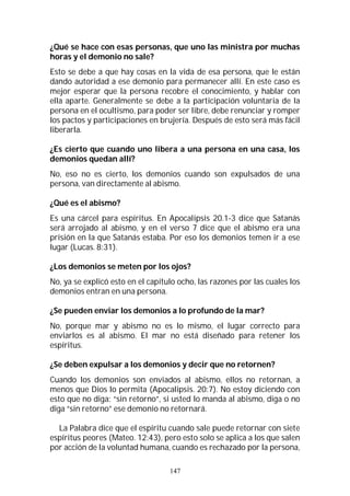 147
¿Qué se hace con esas personas, que uno las ministra por muchas
horas y el demonio no sale?
Esto se debe a que hay cosas en la vida de esa persona, que le están
dando autoridad a ese demonio para permanecer allí. En este caso es
mejor esperar que la persona recobre el conocimiento, y hablar con
ella aparte. Generalmente se debe a la participación voluntaria de la
persona en el ocultismo, para poder ser libre, debe renunciar y romper
los pactos y participaciones en brujería. Después de esto será más fácil
liberarla.
¿Es cierto que cuando uno libera a una persona en una casa, los
demonios quedan allí?
No, eso no es cierto, los demonios cuando son expulsados de una
persona, van directamente al abismo.
¿Qué es el abismo?
Es una cárcel para espíritus. En Apocalipsis 20.1-3 dice que Satanás
será arrojado al abismo, y en el verso 7 dice que el abismo era una
prisión en la que Satanás estaba. Por eso los demonios temen ir a ese
lugar (Lucas. 8:31).
¿Los demonios se meten por los ojos?
No, ya se explicó esto en el capítulo ocho, las razones por las cuales los
demonios entran en una persona.
¿Se pueden enviar los demonios a lo profundo de la mar?
No, porque mar y abismo no es lo mismo, el lugar correcto para
enviarlos es al abismo. El mar no está diseñado para retener los
espíritus.
¿Se deben expulsar a los demonios y decir que no retornen?
Cuando los demonios son enviados al abismo, ellos no retornan, a
menos que Dios lo permita (Apocalipsis. 20:7). No estoy diciendo con
esto que no diga: “sin retorno”, si usted lo manda al abismo, diga o no
diga “sin retorno” ese demonio no retornará.
La Palabra dice que el espíritu cuando sale puede retornar con siete
espíritus peores (Mateo. 12:43), pero esto solo se aplica a los que salen
por acción de la voluntad humana, cuando es rechazado por la persona,
 
