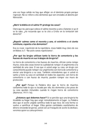 148
una vez haya salido no hay que aflojar en el dominio propio porque
regresan. No se refiere a los demonios que son enviados al abismo por
liberación.
¿Abrir la biblia en el salmo 91 protege las casas?
Claro que no, para qué coloca el salmo noventa y uno a Satanás si ya él
se lo sabe, ¿no recuerda que se lo citó a Cristo en la tentación del
desierto?
¿Repetir salmos como el noventa y uno, el veintitrés o el ciento
veintiuno, espanta a los demonios?
Eso es rezar, repetición de la repetidera. Jesús habló muy claro de eso
en Mateo. 6:7. “No uséis vanas repeticiones”.
¿Por qué los brujos utilizan tanto la tierra de cementerio y los
huesos de muerto en sus trabajos de brujería?
La tierra de cementerio o los huesos de muertos, ofician como rompe
muros, estas dos cosas tienen la cualidad de romper el ungimiento o la
santidad de una casa. O sea que si usted unge su casa, un brujo con
conocimiento puede romper ese ungimiento con tierra de cementerio y
enviar una brujería a su casa. También entendemos que si usted es
santo y tiene su casa en santidad en todos los aspectos, con tierra de
cementerio o con hueso de muerto, pueden romper ese muro de
protección.
¿Por qué? Porque la Palabra dice que la tierra de muertos
contamina todo lo que es tocado por ella, los elementos y los pisos de
su casa quedan inmundos cuando le riegan tierra de cementerio
(Números. 19:11-16).
¿Entonces qué debemos hacer? Si se percibe que una brujería ha
invadido su hogar hay que ungir inmediatamente el lugar. La Palabra
dice que el aceite ungido santifica todo lo que toca. De esta forma se
vuelve a santificar el hogar. Ellos gastan cantidades exorbitantes de
dinero enviando brujerías, usted con un frasquito de aceite la deshace,
veremos quien se cansa primero
 