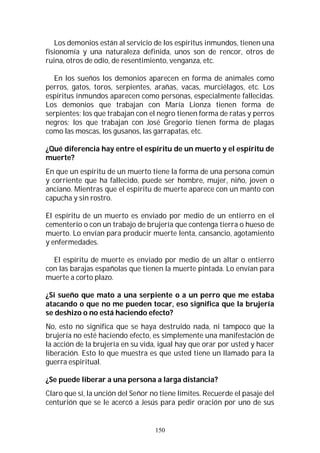150
Los demonios están al servicio de los espíritus inmundos, tienen una
fisionomía y una naturaleza definida, unos son de rencor, otros de
ruina, otros de odio, de resentimiento, venganza, etc.
En los sueños los demonios aparecen en forma de animales como
perros, gatos, toros, serpientes, arañas, vacas, murciélagos, etc. Los
espíritus inmundos aparecen como personas, especialmente fallecidas.
Los demonios que trabajan con María Lionza tienen forma de
serpientes; los que trabajan con el negro tienen forma de ratas y perros
negros; los que trabajan con José Gregorio tienen forma de plagas
como las moscas, los gusanos, las garrapatas, etc.
¿Qué diferencia hay entre el espíritu de un muerto y el espíritu de
muerte?
En que un espíritu de un muerto tiene la forma de una persona común
y corriente que ha fallecido, puede ser hombre, mujer, niño, joven o
anciano. Mientras que el espíritu de muerte aparece con un manto con
capucha y sin rostro.
El espíritu de un muerto es enviado por medio de un entierro en el
cementerio o con un trabajo de brujería que contenga tierra o hueso de
muerto. Lo envían para producir muerte lenta, cansancio, agotamiento
y enfermedades.
El espíritu de muerte es enviado por medio de un altar o entierro
con las barajas españolas que tienen la muerte pintada. Lo envían para
muerte a corto plazo.
¿Si sueño que mato a una serpiente o a un perro que me estaba
atacando o que no me pueden tocar, eso significa que la brujería
se deshizo o no está haciendo efecto?
No, esto no significa que se haya destruido nada, ni tampoco que la
brujería no esté haciendo efecto, es simplemente una manifestación de
la acción de la brujería en su vida, igual hay que orar por usted y hacer
liberación. Esto lo que muestra es que usted tiene un llamado para la
guerra espiritual.
¿Se puede liberar a una persona a larga distancia?
Claro que sí, la unción del Señor no tiene límites. Recuerde el pasaje del
centurión que se le acercó a Jesús para pedir oración por uno de sus
 