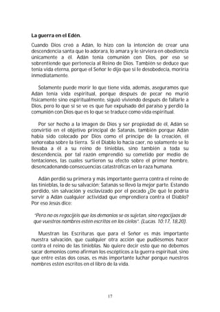 17
La guerra en el Edén.
Cuando Dios creó a Adán, lo hizo con la intención de crear una
descendencia santa que lo adorara, lo amara y le sirviera en obediencia
únicamente a él. Adán tenía comunión con Dios, por eso se
sobrentiende que pertenecía al Reino de Dios. También se deduce que
tenía vida eterna, porque el Señor le dijo que si le desobedecía, moriría
inmediatamente.
Solamente puede morir lo que tiene vida, además, aseguramos que
Adán tenía vida espiritual, porque después de pecar no murió
físicamente sino espiritualmente, siguió viviendo después de fallarle a
Dios, pero lo que sí se ve es que fue expulsado del paraíso y perdió la
comunión con Dios que es lo que se traduce como vida espiritual.
Por ser hecho a la imagen de Dios y ser propiedad de él, Adán se
convirtió en el objetivo principal de Satanás, también porque Adán
había sido colocado por Dios como el príncipe de la creación, él
señoreaba sobre la tierra. Si el Diablo lo hacía caer, no solamente se lo
llevaba a él a su reino de tinieblas, sino también a toda su
descendencia, por tal razón emprendió su cometido por medio de
tentaciones, las cuales surtieron su efecto sobre el primer hombre,
desencadenando consecuencias catastróficas en la raza humana.
Adán perdió su primera y más importante guerra contra el reino de
las tinieblas, la de su salvación; Satanás se llevó la mejor parte. Estando
perdido, sin salvación y esclavizado por el pecado ¿De qué le podría
servir a Adán cualquier actividad que emprendiera contra el Diablo?
Por eso Jesús dice:
“Pero no os regocijéis que los demonios se os sujetan, sino regocijaos de
que vuestros nombres estén escritos en los cielos”. (Lucas. 10:17, 18,20).
Muestran las Escrituras que para el Señor es más importante
nuestra salvación, que cualquier otra acción que pudiésemos hacer
contra el reino de las tinieblas. No quiere decir esto que no debemos
sacar demonios como afirman los escépticos a la guerra espiritual, sino
que entre estas dos cosas, es más importante luchar porque nuestros
nombres estén escritos en el libro de la vida.
 