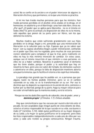 20
usted. No se confíe en la unción o en el poder intercesor de alguien, la
liberación efectiva y que permanece, es la que uno mismo se practica.
A mí me han traído muchas personas para que las ministre, han
traído personas perdidas en el alcohol, otras atadas en la droga, en el
homosexo, en adulterio y en el libertinaje; unas han sido libre, otras no.
¿Por qué? ¿El poder que se aplica para liberarlos, no es el mismo en
todos ellos? Sí, pero la actitud y la disposición de ellos no es la misma,
solo aquellos que ponen de su parte para ser libres, son los que
obtienen la victoria.
Muchas madres que están sufriendo grandemente con sus hijos
perdidos en la droga, llegan a mí, pensando que una ministración de
liberación es la solución para su hijo. Esposas que ya no saben qué
hacer con su esposo alcohólico llegan a pedir ministración, confiando
en el poder que Dios nos ha regalado, pero muchas de esas personas
vienen solamente para complacer al que lo trae, pero realmente en
ellos no hay la más mínima intención de cambiar. En estos casos,
aunque sea el mismo Jesucristo el que ministre a esas personas, en
ellos no va a haber cambios. Nosotros le podemos sacar el demonio
que los tiene atados, porque el poder y la autoridad que hay en
nosotros lo hace, pero una vez salen del templo, los demonios vuelven
a adentrarse en ellos, porque la falta de disposición mantiene abierta
una puerta inmensa, que le facilita el retorno a los espíritus inmundos.
La paradoja más grande que he podido ver, es a personas que por
alguna razón no hemos podido ministrar, pero se ve el cambio
sostenido en su vida, se ve la transformación en su ser. Por eso le
decimos que no deposite su esperanza en la unción de otro, comience a
luchar por su libertad, ponga de su parte, haga su mayor esfuerzo para
no ceder al mal hábito que lo mantenía atado y verá la victoria.
“Porque no nos ha dado Dios espíritu de cobardía, sino de poder, amor y
dominio propio” (2Timoteo. 1:7). Énfasis añadido.
Hay que concientizarse que las excusas por nuestra derrota ante el
pecado, no son aceptables bajo ningún punto de vista delante de Dios,
usted es el único responsable de lo que suceda en su vida, sea bueno o
malo (2ª Corintios. 5:10). Adán quiso justificarse en su mujer después
de su caída, y la mujer se quiso justificarse en la serpiente, pero Dios
los hizo responsables independientemente a cada uno de ellos por sus
actos y cada uno recibió su propia consecuencia. Ningún trauma,
 