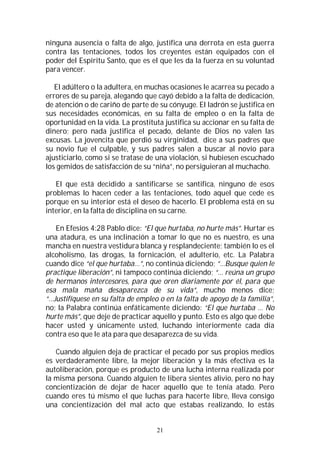 21
ninguna ausencia o falta de algo, justifica una derrota en esta guerra
contra las tentaciones, todos los creyentes están equipados con el
poder del Espíritu Santo, que es el que les da la fuerza en su voluntad
para vencer.
El adúltero o la adultera, en muchas ocasiones le acarrea su pecado a
errores de su pareja, alegando que cayó debido a la falta de dedicación,
de atención o de cariño de parte de su cónyuge. El ladrón se justifica en
sus necesidades económicas, en su falta de empleo o en la falta de
oportunidad en la vida. La prostituta justifica su accionar en su falta de
dinero; pero nada justifica el pecado, delante de Dios no valen las
excusas. La jovencita que perdió su virginidad, dice a sus padres que
su novio fue el culpable, y sus padres salen a buscar al novio para
ajusticiarlo, como si se tratase de una violación, si hubiesen escuchado
los gemidos de satisfacción de su “niña”, no persiguieran al muchacho.
El que está decidido a santificarse se santifica, ninguno de esos
problemas lo hacen ceder a las tentaciones, todo aquel que cede es
porque en su interior está el deseo de hacerlo. El problema está en su
interior, en la falta de disciplina en su carne.
En Efesios 4:28 Pablo dice: “El que hurtaba, no hurte más”. Hurtar es
una atadura, es una inclinación a tomar lo que no es nuestro, es una
mancha en nuestra vestidura blanca y resplandeciente; también lo es el
alcoholismo, las drogas, la fornicación, el adulterio, etc. La Palabra
cuando dice “el que hurtaba…”, no continúa diciendo; “…Busque quien le
practique liberación”, ni tampoco continúa diciendo; “… reúna un grupo
de hermanos intercesores, para que oren diariamente por él, para que
esa mala maña desaparezca de su vida”, mucho menos dice;
“…Justifíquese en su falta de empleo o en la falta de apoyo de la familia”,
no; la Palabra continúa enfáticamente diciendo: “El que hurtaba … No
hurte más”, que deje de practicar aquello y punto. Esto es algo que debe
hacer usted y únicamente usted, luchando interiormente cada día
contra eso que le ata para que desaparezca de su vida.
Cuando alguien deja de practicar el pecado por sus propios medios
es verdaderamente libre, la mejor liberación y la más efectiva es la
autoliberación, porque es producto de una lucha interna realizada por
la misma persona. Cuando alguien te libera sientes alivio, pero no hay
concientización de dejar de hacer aquello que te tenía atado. Pero
cuando eres tú mismo el que luchas para hacerte libre, lleva consigo
una concientización del mal acto que estabas realizando, lo estás
 
