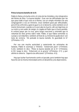 26
Pelea la buena batalla de la fe
Pablo le llama a la lucha entre el reino de las tinieblas y los integrantes
del Reino de Dios “La buena batalla”. Esas son las dificultades por las
que pasa todo el que está en el Reino, sea un simple miembro de una
congregación o sea un ministro. Jesús también pasó por dificultades,
pero Él las enfrentó y ganó la guerra en el desierto, como también en el
monte Getsemaní, cuando se le acercaba la muerte, allí con lágrimas en
su rostro y con sudor de sangre, le rogaba al Padre que si fuese posible,
le evitara pasar por la cruz, pero luego reaccionó y entendió que la
voluntad de Dios prima sobre todo. Pablo, el que había sometido su
cuerpo a servidumbre, también al final de su ministerio pudo decir con
tono de victoria: “He peleado la buena batalla, he guardado la fe”
(2Timoteo. 4:7).
Por eso con mucha autoridad y conociendo las artimañas de
Satanás, Pablo le aconseja a Timoteo: “Consérvate puro” (1Timoteo.
5:22), también le dice: “Pelea la buena batalla de la fe” (1Timoteo.
6:12); luego le dice: “Esfuérzate en la gracia” (2Timoteo. 2:1); y por
último le exhorta: “Soporta las aflicciones” (2Timoteo. 4:5).
Hay que luchar fuertemente contra el pecado, pero también hay que
hacerlo con la misma intensidad contra el desánimo y las depresiones.
 