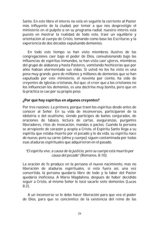 29
Santo. En este libro el interés no está en seguirle la corriente al Pastor
más influyente de la ciudad, por temor a que nos desprestigie el
ministerio en el pulpito o en su programa radial, nuestro interés está
puesto en mostrar la realidad de todo esto, traer un equilibrio y
orientación al cuerpo de Cristo, tomando como base las Escrituras y la
experiencia de dos décadas expulsando demonios.
En todo este tiempo se han visto miembros ilustres de las
congregaciones caer bajo el poder de Dios, convulsionando bajo las
influencias de espíritus inmundos, se han visto caer ujieres, miembros
del grupo de alabanza y hasta Pastores, vomitando hechicerías que por
años habían atormentado sus vidas. Si usted no los ha visto es una
pena muy grande, pero de millones y millones de demonios que se han
expulsado por este ministerio, el noventa por ciento, ha sido de
creyentes de iglesias cristianas. Así que, el creer que a los cristianos no
los influencian los demonios, es una doctrina muy bonita, pero que en
la práctica se cae por su propio peso.
¿Por qué hay espíritus en algunos creyentes?
Por tres razones: La primera, porque traen los espíritus desde antes de
conocer al Señor. En su vida de inconversos, participaron de la
idolatría o del ocultismo, siendo participes de baños conjurados, de
oraciones de tabaco, lectura de cartas, aseguranzas, purgantes
liberadores, ritos de invocación, mandas o pactos. Cuando la persona
se arrepiente de corazón y acepta a Cristo, el Espíritu Santo llega a su
espíritu que estaba muerto por el pecado y le da vida, su espíritu nace
de nuevo, pero su carne (alma y cuerpo) siguen contaminada por todas
esas ataduras espirituales que adquirieron en el pasado.
“El espíritu vive, a causa de la justicia, pero su cuerpo está muerto por
causa del pecado” (Romanos. 8:10).
La oración de fe produce en la persona el nuevo nacimiento, mas no
liberación de ataduras espirituales, si esto fuera así, una vez
convertida, la persona quedaría libre de todo y la labor del Pastor
quedaría inoficiosa. A María Magdalena, después de haber decidido
seguir a Cristo, al mismo Señor le tocó sacarle siete demonios (Lucas
8:2).
A un inconverso se le debe hacer liberación para que vea el poder
de Dios, para que se concientice de la existencia del reino de las
 
