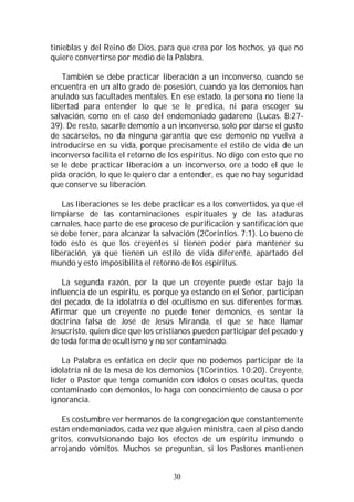 30
tinieblas y del Reino de Dios, para que crea por los hechos, ya que no
quiere convertirse por medio de la Palabra.
También se debe practicar liberación a un inconverso, cuando se
encuentra en un alto grado de posesión, cuando ya los demonios han
anulado sus facultades mentales. En ese estado, la persona no tiene la
libertad para entender lo que se le predica, ni para escoger su
salvación, como en el caso del endemoniado gadareno (Lucas. 8:27-
39). De resto, sacarle demonio a un inconverso, solo por darse el gusto
de sacárselos, no da ninguna garantía que ese demonio no vuelva a
introducirse en su vida, porque precisamente el estilo de vida de un
inconverso facilita el retorno de los espíritus. No digo con esto que no
se le debe practicar liberación a un inconverso, ore a todo el que le
pida oración, lo que le quiero dar a entender, es que no hay seguridad
que conserve su liberación.
Las liberaciones se les debe practicar es a los convertidos, ya que el
limpiarse de las contaminaciones espirituales y de las ataduras
carnales, hace parte de ese proceso de purificación y santificación que
se debe tener, para alcanzar la salvación (2Corintios. 7:1). Lo bueno de
todo esto es que los creyentes sí tienen poder para mantener su
liberación, ya que tienen un estilo de vida diferente, apartado del
mundo y esto imposibilita el retorno de los espíritus.
La segunda razón, por la que un creyente puede estar bajo la
influencia de un espíritu, es porque ya estando en el Señor, participan
del pecado, de la idolatría o del ocultismo en sus diferentes formas.
Afirmar que un creyente no puede tener demonios, es sentar la
doctrina falsa de José de Jesús Miranda, el que se hace llamar
Jesucristo, quien dice que los cristianos pueden participar del pecado y
de toda forma de ocultismo y no ser contaminado.
La Palabra es enfática en decir que no podemos participar de la
idolatría ni de la mesa de los demonios (1Corintios. 10:20). Creyente,
líder o Pastor que tenga comunión con ídolos o cosas ocultas, queda
contaminado con demonios, lo haga con conocimiento de causa o por
ignorancia.
Es costumbre ver hermanos de la congregación que constantemente
están endemoniados, cada vez que alguien ministra, caen al piso dando
gritos, convulsionando bajo los efectos de un espíritu inmundo o
arrojando vómitos. Muchos se preguntan, si los Pastores mantienen
 