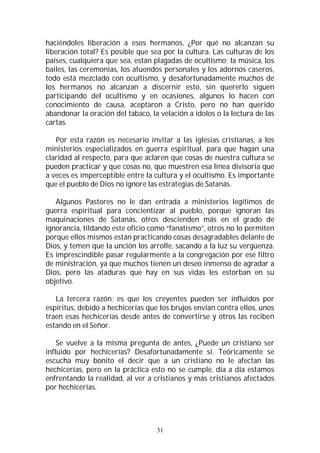 31
haciéndoles liberación a esos hermanos, ¿Por qué no alcanzan su
liberación total? Es posible que sea por la cultura. Las culturas de los
países, cualquiera que sea, están plagadas de ocultismo; la música, los
bailes, las ceremonias, los atuendos personales y los adornos caseros,
todo está mezclado con ocultismo, y desafortunadamente muchos de
los hermanos no alcanzan a discernir esto, sin quererlo siguen
participando del ocultismo y en ocasiones, algunos lo hacen con
conocimiento de causa, aceptaron a Cristo, pero no han querido
abandonar la oración del tabaco, la velación a ídolos o la lectura de las
cartas.
Por esta razón es necesario invitar a las iglesias cristianas, a los
ministerios especializados en guerra espiritual, para que hagan una
claridad al respecto, para que aclaren que cosas de nuestra cultura se
pueden practicar y que cosas no, que muestren esa línea divisoria que
a veces es imperceptible entre la cultura y el ocultismo. Es importante
que el pueblo de Dios no ignore las estrategias de Satanás.
Algunos Pastores no le dan entrada a ministerios legítimos de
guerra espiritual para concientizar al pueblo, porque ignoran las
maquinaciones de Satanás, otros descienden más en el grado de
ignorancia, tildando este oficio como “fanatismo”, otros no lo permiten
porque ellos mismos están practicando cosas desagradables delante de
Dios, y temen que la unción los arrolle, sacando a la luz su vergüenza.
Es imprescindible pasar regularmente a la congregación por ese filtro
de ministración, ya que muchos tienen un deseo inmenso de agradar a
Dios, pero las ataduras que hay en sus vidas les estorban en su
objetivo.
La tercera razón; es que los creyentes pueden ser influidos por
espíritus, debido a hechicerías que los brujos envían contra ellos, unos
traen esas hechicerías desde antes de convertirse y otros las reciben
estando en el Señor.
Se vuelve a la misma pregunta de antes, ¿Puede un cristiano ser
influido por hechicerías? Desafortunadamente si. Teóricamente se
escucha muy bonito el decir que a un cristiano no le afectan las
hechicerías, pero en la práctica esto no se cumple, día a día estamos
enfrentando la realidad, al ver a cristianos y más cristianos afectados
por hechicerías.
 
