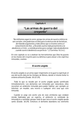 34
"No militamos según la carne; porque las armas de nuestra milicia no
son carnales, sino poderosas en Dios para la destrucción de fortalezas ,
derribando argumentos y toda altivez que se levanta contra el
conocimiento de Dios , y llevando cautivo todo pensamiento a la
obediencia a Cristo , y estando prontos para castigar toda desobediencia
, cuando vuestra obediencia sea perfecta " ( 2 Corintios 10:3-6 ).
En este capítulo se va a analizar las herramientas que Dios ha puesto
en las manos del creyente para su defensa o para atacar a los espíritus
inmundos, veamos:
El aceite ungido
El aceite ungido es un arma súper importante en la guerra espiritual, el
uso del aceite data de los tiempos de Moisés, donde el mismo Señor le
ordenó utilizarlo (Éxodo. 30:22-29).
Todo lo que es tocado por el aceite ungido queda santificado
inmediatamente. Los demonios son inmundos por naturaleza, ellos
necesitan un ambiente inmundo para poder habitar, por ejemplo un
televisor, un mueble, una nevera o cualquier otra cosa que esté
inmunda.
Cuando se unge con aceite uno de esos artefactos que estaban
siendo habitados por un espíritu, el ambiente es cambiado de
inmundicia a santidad, porque todo lo que toca el aceite ungido queda
santo (Éxodo. 30:29). Entonces el demonio abandona ese elemento
Capítulo 4
“Las armas de guerra del
creyente”
 