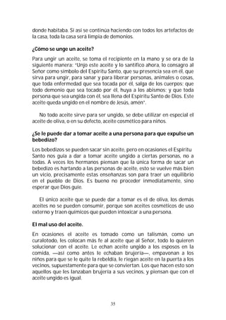 35
donde habitaba. Si así se continúa haciendo con todos los artefactos de
la casa, toda la casa será limpia de demonios.
¿Cómo se unge un aceite?
Para ungir un aceite, se toma el recipiente en la mano y se ora de la
siguiente manera: “Unjo este aceite y lo santifico ahora, lo consagro al
Señor como símbolo del Espíritu Santo, que su presencia sea en él, que
sirva para ungir, para sanar y para liberar personas, animales o cosas,
que toda enfermedad que sea tocada por él, salga de los cuerpos; que
todo demonio que sea tocado por él, huya a los abismos; y que toda
persona que sea ungida con él, sea llena del Espíritu Santo de Dios. Este
aceite queda ungido en el nombre de Jesús, amén”.
No todo aceite sirve para ser ungido, se debe utilizar en especial el
aceite de oliva, o en su defecto, aceite cosmético para niños.
¿Se le puede dar a tomar aceite a una persona para que expulse un
bebedizo?
Los bebedizos se pueden sacar sin aceite, pero en ocasiones el Espíritu
Santo nos guía a dar a tomar aceite ungido a ciertas personas, no a
todas. A veces los hermanos piensan que la única forma de sacar un
bebedizo es hartando a las personas de aceite, esto se vuelve más bien
un vicio, precisamente estas enseñanzas son para traer un equilibrio
en el pueblo de Dios. Es bueno no proceder inmediatamente, sino
esperar que Dios guíe.
El único aceite que se puede dar a tomar es el de oliva, los demás
aceites no se pueden consumir, porque son aceites cosméticos de uso
externo y traen químicos que pueden intoxicar a una persona.
El mal uso del aceite.
En ocasiones el aceite es tomado como un talismán, como un
curalotodo, les colocan más fe al aceite que al Señor, todo lo quieren
solucionar con el aceite. Le echan aceite ungido a los esposos en la
comida, —así como antes le echaban brujería—, empavonan a los
niños para que se le quite la rebeldía, le riegan aceite en la puerta a los
vecinos, supuestamente para que se conviertan. Los que hacen esto son
aquellos que les lanzaban brujería a sus vecinos, y piensan que con el
aceite ungido es igual.
 