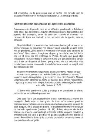 39
del evangelio, es la protección que el Señor nos brinda por la
disposición de llevar el mensaje de salvación, a las almas perdidas.
¿Cómo se obtienen las sandalias del apresto del evangelio?
Con un corazón dispuesto para servir al Señor, predicando la Palabra a
todo aquel que la necesite. Algunos afirman colocarse las sandalias del
apresto del evangelio, antes de guerrear, cuando ni siquiera son
capaces de traer un invitado a los servicios de la iglesia, esto es
absurdo.
El apóstol Pedro era un hombre dedicado a la evangelización, en su
primer mensaje se ganó tres mil almas y en el segundo se ganó cinco
mil. Le pregunto, ¿Será que este hermano era valioso para el Reino de
los Cielos? Claro que sí, imagínese el gozo y la satisfacción del Señor
allá en el cielo por las victorias de Pedro. Resulta que pasó algo
inesperado, los sacerdotes le echaron mano y lo pusieron en la cárcel,
esto trajo un disgusto al Señor, porque uno de sus soldados más
productivos estaba encerrado, inmediatamente envió un ángel para
que lo sacara de allí.
Entonces levantándose el príncipe de los sacerdotes, y todos los que
estaban con él, que es la secta de los Saduceos, se llenaron de celo; Y
echaron mano á los apóstoles, y los pusieron en la cárcel pública. Mas un
ángel del Señor, abriendo de noche las puertas de la cárcel, y sacándolos,
dijo: Id, y estando en el templo, hablad al pueblo todas las palabras de
esta vida. Hechos. 5:17-20
El Señor está pendiente, cuida y protege a los ganadores de almas,
esto es tener sandalias de protección.
Otro caso fue el del apóstol Pablo, el cuál llenó toda Asia menor del
evangelio. Todo esto no fue gratis, le tocó sufrir azotes, piedras,
persecuciones y atentos de asesinato en muchas ocasiones, en uno de
esos ataques, en la ciudad de Listra, lo dejaron como muerto después
de haberlo apedreado (Hechos. 14: 19). Pablo, después de tantos
ataques de muerte, cuando llegó a Corinto, estaba un poco nervioso y
amedrentado, no salía a predicar la palabra públicamente debido al
temor. Pero Dios le habla y le promete protección de su vida con tal
que predique el evangelio.
 