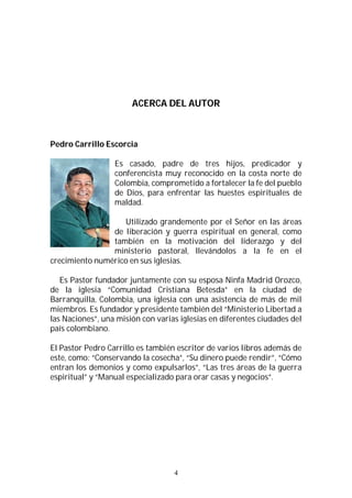 4
ACERCA DEL AUTOR
Pedro Carrillo Escorcia
Es casado, padre de tres hijos, predicador y
conferencista muy reconocido en la costa norte de
Colombia, comprometido a fortalecer la fe del pueblo
de Dios, para enfrentar las huestes espirituales de
maldad.
Utilizado grandemente por el Señor en las áreas
de liberación y guerra espiritual en general, como
también en la motivación del liderazgo y del
ministerio pastoral, llevándolos a la fe en el
crecimiento numérico en sus iglesias.
Es Pastor fundador juntamente con su esposa Ninfa Madrid Orozco,
de la iglesia “Comunidad Cristiana Betesda” en la ciudad de
Barranquilla, Colombia, una iglesia con una asistencia de más de mil
miembros. Es fundador y presidente también del “Ministerio Libertad a
las Naciones”, una misión con varias iglesias en diferentes ciudades del
país colombiano.
El Pastor Pedro Carrillo es también escritor de varios libros además de
este, como: “Conservando la cosecha”, “Su dinero puede rendir”, “Cómo
entran los demonios y como expulsarlos”, “Las tres áreas de la guerra
espiritual” y “Manual especializado para orar casas y negocios”.
 