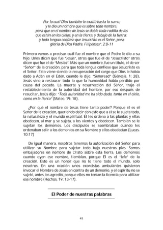41
Por lo cual Dios también le exaltó hasta lo sumo,
y le dio un nombre que es sobre todo nombre,
para que en el nombre de Jesús se doble toda rodilla de los
que están en los cielos, y en la tierra, y debajo de la tierra;
y toda lengua confiese que Jesucristo es el Señor, para
gloria de Dios Padre. Filipenses”. 2:8-11
Primero vamos a precisar cuál fue el nombre que el Padre le dio a su
hijo. Unos dicen que fue “Jesús”, otros que fue el de “Jesucristo” otros
dicen que fue el de “Mesías”. Más que un nombre, fue un título, el de ser
“Señor” de la creación, para que toda lengua confiese que Jesucristo es
el Señor. Esto viene siendo la recuperación del cargo que Dios le había
dado a Adán en el Edén, cuando le dijo: “Señoread” (Génesis. 1: 28),
Jesús vino a restaurar todo lo que la humanidad había perdido por
causa del pecado. La muerte y resurrección del Señor, trajo el
restablecimiento de la autoridad del hombre, por eso después de
resucitar, Jesús dijo: “Toda autoridad me ha sido dada, tanto en el cielo,
como en la tierra” (Mateo. 19: 18).
¿Por qué el nombre de Jesús tiene tanto poder? Porque él es el
Señor de la creación, queriendo decir con esto que a él se le sujeta todo,
la naturaleza y el mundo espiritual. Él les ordena a las plantas y ellas
obedecen, al mar y se sujeta, a los vientos y obedecen. También se le
sujetan los demonios. Los discípulos se asombraban cuando les
ordenaban salir a los demonios en su Nombre y ellos obedecían (Lucas.
10:17)
De igual manera, nosotros tenemos la autorización del Señor para
utilizar su Nombre para sujetar todo bajo nuestros pies. Somos
embajadores en nombre de Cristo sobre esta tierra. Los demonios
cuando oyen ese nombre, tiemblan, porque Él es el “Jefe” de la
creación. Esto es un honor que no lo tiene todo el mundo, solo
nosotros. En una ocasión unos exorcistas ambulantes quisieron
invocar el Nombre de Jesús en contra de un demonio, y el espíritu no se
sujetó, antes los agredió, porque ellos no tenían la licencia para utilizar
ese nombre (Hechos. 19: 13-17).
El Poder de nuestras palabras
 