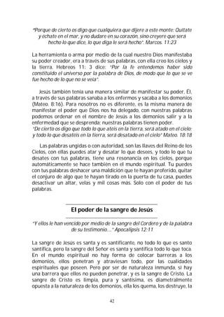 42
“Porque de cierto os digo que cualquiera que dijere a este monte: Quítate
y échate en el mar, y no dudare en su corazón, sino creyere que será
hecho lo que dice, lo que diga le será hecho”. Marcos. 11:23
La herramienta o arma por medio de la cual nuestro Dios manifestaba
su poder creador, era a través de sus palabras, con ella creo los cielos y
la tierra. Hebreos 11: 3 dice: “Por la fe entendemos haber sido
constituido el universo por la palabra de Dios, de modo que lo que se ve
fue hecho de lo que no se veía”.
Jesús también tenía una manera similar de manifestar su poder, Él,
a través de sus palabras sanaba a los enfermos y sacaba a los demonios
(Mateo. 8:16). Para nosotros no es diferente, es la misma manera de
manifestar el poder que Dios nos ha delegado, con nuestras palabras
podemos ordenar en el nombre de Jesús a los demonios salir y a la
enfermedad que se desprenda; nuestras palabras tienen poder.
“De cierto os digo que todo lo que atéis en la tierra, será atado en el cielo;
y todo lo que desatéis en la tierra, será desatado en el cielo” Mateo. 18:18
Las palabras ungidas o con autoridad, son las llaves del Reino de los
Cielos, con ellas puedes atar y desatar lo que desees, y todo lo que tu
desates con tus palabras, tiene una resonancia en los cielos, porque
automáticamente se hace también en el mundo espiritual. Tu puedes
con tus palabras deshacer una maldición que te hayan proferido, quitar
el conjuro de algo que te hayan tirado en la puerta de tu casa, puedes
desactivar un altar, velas y mil cosas más. Solo con el poder de tus
palabras.
El poder de la sangre de Jesús
“Y ellos le han vencido por medio de la sangre del Cordero y de la palabra
de su testimonio….” Apocalipsis 12:11
La sangre de Jesús es santa y es santificante, no todo lo que es santo
santifica, pero la sangre del Señor es santa y santifica todo lo que toca.
En el mundo espiritual no hay forma de colocar barreras a los
demonios, ellos penetran y atraviesan todo, por las cualidades
espirituales que poseen. Pero por ser de naturaleza inmunda, si hay
una barrera que ellos no pueden penetrar, y es la sangre de Cristo. La
sangre de Cristo es limpia, pura y santísima, es diametralmente
opuesta a la naturaleza de los demonios, ella los quema, los destruye, la
 